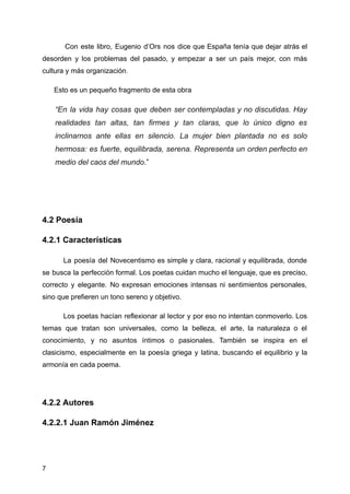 Con este libro, Eugenio d’Ors nos dice que España tenía que dejar atrás el
desorden y los problemas del pasado, y empezar a ser un país mejor, con más
cultura y más organización.
Esto es un pequeño fragmento de esta obra
“En la vida hay cosas que deben ser contempladas y no discutidas. Hay
realidades tan altas, tan firmes y tan claras, que lo único digno es
inclinarnos ante ellas en silencio. La mujer bien plantada no es solo
hermosa: es fuerte, equilibrada, serena. Representa un orden perfecto en
medio del caos del mundo.”
4.2 Poesía
4.2.1 Características
La poesía del Novecentismo es simple y clara, racional y equilibrada, donde
se busca la perfección formal. Los poetas cuidan mucho el lenguaje, que es preciso,
correcto y elegante. No expresan emociones intensas ni sentimientos personales,
sino que prefieren un tono sereno y objetivo.
Los poetas hacían reflexionar al lector y por eso no intentan conmoverlo. Los
temas que tratan son universales, como la belleza, el arte, la naturaleza o el
conocimiento, y no asuntos íntimos o pasionales. También se inspira en el
clasicismo, especialmente en la poesía griega y latina, buscando el equilibrio y la
armonía en cada poema.
4.2.2 Autores
4.2.2.1 Juan Ramón Jiménez
7
 