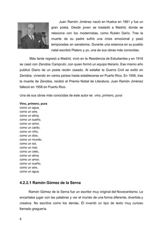 Juan Ramón Jiménez nació en Huelva en 1881 y fue un
gran poeta. Desde joven se trasladó a Madrid, donde se
relaciona con los modernistas, como Rubén Darío. Tras la
muerte de su padre sufrió una crisis emocional y pasó
temporadas en sanatorios. Durante una estancia en su pueblo
natal escribió Platero y yo, una de sus obras más conocidas.
Más tarde regresó a Madrid, vivió en la Residencia de Estudiantes y en 1916
se casó con Zenobia Camprubí, con quien formó un equipo literario. Ese mismo año
publicó Diario de un poeta recién casado. Al estallar la Guerra Civil se exilió en
Zenobia, viviendo en varios países hasta establecerse en Puerto Rico. En 1956, tras
la muerte de Zenobia, recibió el Premio Nobel de Literatura. Juan Ramón Jiménez
falleció en 1958 en Puerto Rico.
Una de sus obras más conocidas de este autor es vino, primero, pura:
Vino, primero, pura
como un agua,
como un aire,
como un alma,
como un sueño,
como un amor,
como un canto,
como un niño,
como un dios,
como un mundo,
como un sol,
como un mar,
como un cielo,
como un alma,
como un amor,
como un sueño,
como un aire,
como un agua.
4.2.2.1 Ramón Gómez de la Serna
Ramón Gómez de la Serna fue un escritor muy original del Novecentismo. Le
encantaba jugar con las palabras y ver el mundo de una forma diferente, divertida y
creativa. No escribía como los demás. Él inventó un tipo de texto muy curioso
llamado greguería.
8
 