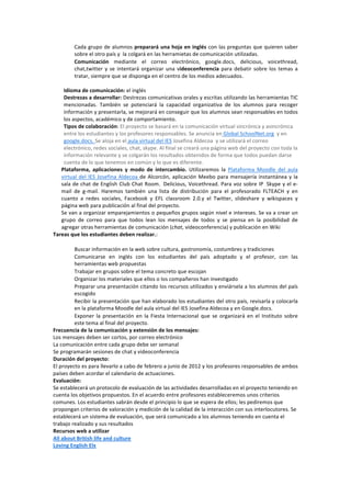 Cada grupo de alumnos preparará una hoja en inglés con las preguntas que quieren saber 
          sobre el otro país y  la colgará en las herramietas de comunicación utilizadas. 
          Comunicación  mediante  el  correo  electrónico,  google.docs,  delicious,  voicethread, 
          chat,twitter  y  se  intentará  organizar  una  videoconferencia  para  debatir  sobre  los  temas  a 
          tratar, siempre que se disponga en el centro de los medios adecuados. 
           
     Idioma de comunicación: el inglés 
     Destrezas a desarrollar: Destrezas comunicativas orales y escritas utilizando las herramientas TIC 
     mencionadas.  También  se  potenciará  la  capacidad  organizativa  de  los  alumnos  para  recoger 
     información y presentarla, se mejorará en conseguir que los alumnos sean responsables en todos 
     los aspectos, académico y de comportamiento.   
     Tipos de colaboración: El proyecto se basará en la comunicación virtual sincrónica y asincrónica 
     entre los estudiantes y los profesores responsables. Se anuncia en Global SchoolNet.org  y en 
     google.docs. Se aloja en el aula virtual del IES Josefina Aldecoa  y se utilizará el correo 
     electrónico, redes sociales, chat, skype. Al final se creará una página web del proyecto con toda la 
     información relevante y se colgarán los resultados obtenidos de forma que todos puedan darse 
     cuenta de lo que tenemos en común y lo que es diferente. 
    Plataforma,  aplicaciones  y  modo  de  intercambio.  Utilizaremos  la  Plataforma  Moodle  del  aula 
    virtual  del  IES  Josefina  Aldecoa  de  Alcorcón,  aplicación  Meebo  para  mensajería  instantánea  y  la 
    sala de chat de English Club Chat Room.  Delicious, Voicethread. Para voz sobre IP  Skype y el e‐
    mail  de  g‐mail.  Haremos  también  una  lista  de  distribución  para  el  profesorado  FLTEACH  y  en 
    cuanto  a  redes  sociales,  Facebook  y  EFL  classroom  2.0.y  el  Twitter,  slideshare  y  wikispaces  y 
    página web para publicación al final del proyecto. 
    Se van a organizar emparejamientos o pequeños grupos según nivel e intereses. Se va a crear un 
    grupo  de  correo  para  que  todos  lean  los  mensajes  de  todos  y  se  piensa  en  la  posibilidad  de 
    agregar otras herramientas de comunicación (chat, vídeoconferencia) y publicación en Wiki 
Tareas que los estudiantes deben realizar.: 
 
          Buscar información en la web sobre cultura, gastronomía, costumbres y tradiciones 
          Comunicarse  en  inglés  con  los  estudiantes  del  país  adoptado  y  el  profesor,  con  las 
          herramientas web propuestas 
          Trabajar en grupos sobre el tema concreto que escojan 
          Organizar los materiales que ellos o los compañeros han investigado 
          Preparar una presentación citando los recursos utilizados y enviársela a los alumnos del país 
          escogido 
          Recibir la presentación que han elaborado los estudiantes del otro país, revisarla y colocarla 
          en la plataforma Moodle del aula virtual del IES Josefina Aldecoa y en Google.docs. 
          Exponer  la  presentación  en  la  Fiesta  Internacional  que  se  organizará  en  el  Instituto  sobre 
          este tema al final del proyecto. 
Frecuencia de la comunicación y extensión de los mensajes: 
Los mensajes deben ser cortos, por correo electrónico 
La comunicación entre cada grupo debe ser semanal 
Se programarán sesiones de chat y videoconferencia 
Duración del proyecto: 
El proyecto es para llevarlo a cabo de febrero a junio de 2012 y los profesores responsables de ambos 
países deben acordar el calendario de actuaciones. 
Evaluación: 
Se establecerá un protocolo de evaluación de las actividades desarrolladas en el proyecto teniendo en 
cuenta los objetivos propuestos. En el acuerdo entre profesores estableceremos unos criterios 
comunes. Los estudiantes sabrán desde el principio lo que se espera de ellos; les pediremos que 
propongan criterios de valoración y medición de la calidad de la interacción con sus interlocutores. Se 
establecerá un sistema de evaluación, que será comunicado a los alumnos teniendo en cuenta el 
trabajo realizado y sus resultados 
Recursos web a utilizar 
All about British life and culture 
Loving English Elx 
 