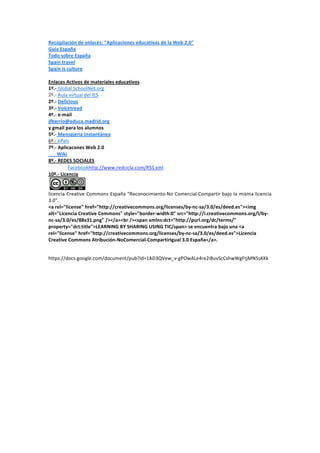 Recopilación de enlaces: "Aplicaciones educativas de la Web 2.0" 
Guía España 
Todo sobre España 
Spain travel 
Spain is culture 
 
Enlaces Activos de materiales educativos 
1º.‐ Global SchoolNet.org 
2º.‐ Aula virtual del IES 
2º.‐ Delicious 
3º.‐ Voicetread 
4º.‐ e‐mail 
jfbarrio@educa.madrid.org 
y gmail para los alumnos 
5º.‐ Mensajería Instantánea 
6º.‐ ePals 
7º.‐ Aplicacones Web 2.0 
       Wiki 
8º.‐ REDES SOCIALES 
            Facebookhttp://www.redcicla.com/RSS.xml 
10º.‐ Licencia 

                    
licencia  Creative  Commons  España  "Reconocimiento‐No  Comercial‐Compartir  bajo  la  misma  licencia 
3.0". 
<a rel="license" href="http://creativecommons.org/licenses/by‐nc‐sa/3.0/es/deed.es"><img 
alt="Licencia Creative Commons" style="border‐width:0" src="http://i.creativecommons.org/l/by‐
nc‐sa/3.0/es/88x31.png" /></a><br /><span xmlns:dct="http://purl.org/dc/terms/" 
property="dct:title">LEARNING BY SHARING USING TIC/span> se encuentra bajo una <a 
rel="license" href="http://creativecommons.org/licenses/by‐nc‐sa/3.0/es/deed.es">Licencia 
Creative Commons Atribución‐NoComercial‐CompartirIgual 3.0 España</a>. 
 

https://docs.google.com/document/pub?id=1AD3QVew_v‐gPOwALe4re2iBuvScCshwWgFtjMN5sKKk 
 