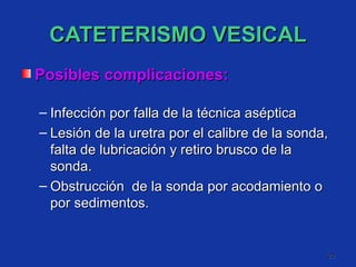 CATETERISMO VESICAL Posibles complicaciones: Infección por falla de la técnica aséptica  Lesión de la uretra por el calibre de la sonda, falta de lubricación y retiro brusco de la sonda. Obstrucción  de la sonda por acodamiento o por sedimentos. 