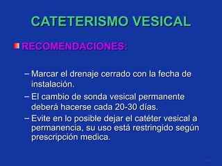 CATETERISMO VESICAL RECOMENDACIONES: Marcar el drenaje cerrado con la fecha de instalación. El cambio de sonda vesical permanente deberá hacerse cada 20-30 días.  Evite en lo posible dejar el catéter vesical a permanencia, su uso está restringido según prescripción medica. 
