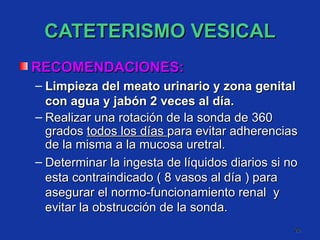 CATETERISMO VESICAL RECOMENDACIONES: Limpieza del meato urinario y zona genital con agua y jabón 2 veces al día. Realizar una rotación de la sonda de 360 grados  todos los días  para evitar adherencias de la misma a la mucosa uretral. Determinar la ingesta de líquidos diarios si no esta contraindicado ( 8 vasos al día ) para asegurar el normo-funcionamiento renal  y evitar la obstrucción de la sonda. 