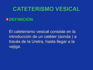 CATETERISMO VESICAL DEFINICIÓN. El cateterismo vesical consiste en la introducción de un catéter (sonda ) a través de la Uretra, hasta llegar a la vejiga. 