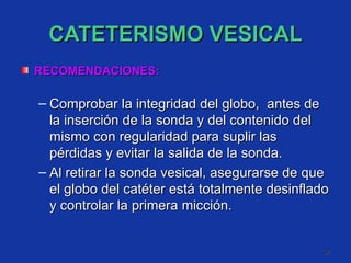 CATETERISMO VESICAL RECOMENDACIONES: Comprobar la integridad del globo,  antes de la inserción de la sonda y del contenido del mismo con regularidad para suplir las pérdidas y evitar la salida de la sonda. Al retirar la sonda vesical, asegurarse de que el globo del catéter está totalmente desinflado y controlar la primera micción. 