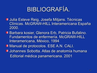 BIBLIOGRAFÍA. Julia Esteve Reig, Josefa Mitjans. Técnicas Clínicas. McGRAW-HILL Interamericana España 2000. Barbara kosier, Glenora Erb, Patricia Bufalino. Fundamentos de enfermería. McGRAW-HILL Interamericana, México, 1994 Manual de protocolos. ESE A.N. CALI. Johannes Sobotta. Atlas de anatomía humana Editorial médica panamericana. 2001 