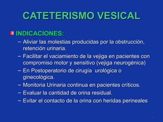 CATETERISMO VESICAL INDICACIONES: Aliviar las molestias producidas por la obstrucción, retención urinaria. Facilitar el vaciamiento de la vejiga en pacientes con compromiso motor y sensitivo (vejiga neurogénica)  En Postoperatorio de cirugía  urológica o ginecológica. Monitoria Urinaria continua en pacientes críticos. Evaluar la cantidad de orina residual. Evitar el contacto de la orina con heridas perineales 