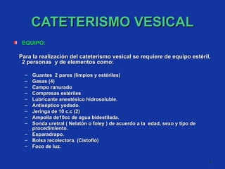 CATETERISMO VESICAL EQUIPO: Para la realización del cateterismo vesical se requiere de equipo estéril, 2 personas  y de elementos como:  Guantes  2 pares (limpios y estériles)  Gasas (4) Campo ranurado  Compresas estériles  Lubricante anestésico hidrosoluble. Antiséptico yodado. Jeringa de 10 c.c (2) Ampolla de10cc de agua bidestilada. Sonda uretral ( Nelatón o foley ) de acuerdo a la  edad, sexo y tipo de procedimiento. Esparadrapo. Bolsa recolectora. (Cistofló) Foco de luz. 