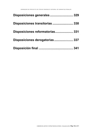 BORRADOR DE PROYECTO DE CÓDIGO ORGÁNICO INTEGRAL DE GARANTÍAS PENALES




Disposiciones generales ........................... 329	
  

Disposiciones transitorias ........................ 330	
  

Disposiciones reformatorias..................... 331	
  

Disposiciones derogatorias ...................... 337	
  

Disposición final ........................................ 341	
  




                            COMISIÓN DE JUSTICIA Y ESTRUCTURA DEL ESTADO | 18 de abril de 2012 | Pág.   10 de 341
 