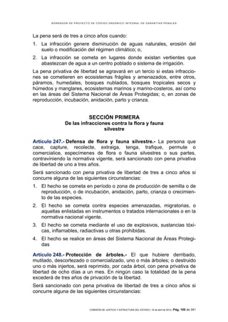 BORRADOR DE PROYECTO DE CÓDIGO ORGÁNICO INTEGRAL DE GARANTÍAS PENALES




La pena será de tres a cinco años cuando:
1. La infracción genere disminución de aguas naturales, erosión del
   suelo o modificación del régimen climático; o,
2. La infracción se cometa en lugares donde existan vertientes que
   abastezcan de agua a un centro poblado o sistema de irrigación.
La pena privativa de libertad se agravará en un tercio si estas infraccio-
nes se cometieren en ecosistemas frágiles y amenazados, entre otros,
páramos, humedales, bosques nublados, bosques tropicales secos y
húmedos y manglares, ecosistemas marinos y marino-costeros, así como
en las áreas del Sistema Nacional de Áreas Protegidas; o, en zonas de
reproducción, incubación, anidación, parto y crianza.


                            SECCIÓN PRIMERA
               De las infracciones contra la flora y fauna
                                silvestre

Artículo 247.- Defensa de flora y fauna silvestre.- La persona que
cace, capture, recolecte, extraiga, tenga, trafique, permute o
comercialice, especímenes de flora o fauna silvestres o sus partes,
contraviniendo la normativa vigente, será sancionado con pena privativa
de libertad de uno a tres años.
Será sancionado con pena privativa de libertad de tres a cinco años si
concurre alguna de las siguientes circunstancias:
1. El hecho se cometa en período o zona de producción de semilla o de
   reproducción, o de incubación, anidación, parto, crianza o crecimien-
   to de las especies.
2. El hecho se cometa contra especies amenazadas, migratorias, o
   aquellas enlistadas en instrumentos o tratados internacionales o en la
   normativa nacional vigente.
3. El hecho se cometa mediante el uso de explosivos, sustancias tóxi-
   cas, inflamables, radiactivas u otras prohibidas.
4. El hecho se realice en áreas del Sistema Nacional de Áreas Protegi-
   das

Artículo 248.- Protección de árboles.- El que hubiere derribado,
mutilado, descortezado o comercializado, uno o más árboles; o destruido
uno o más injertos, será reprimido, por cada árbol, con pena privativa de
libertad de ocho días a un mes. En ningún caso la totalidad de la pena
excederá de tres años de privación de la libertad.
Será sancionado con pena privativa de libertad de tres a cinco años si
concurre alguna de las siguientes circunstancias:


                            COMISIÓN DE JUSTICIA Y ESTRUCTURA DEL ESTADO | 18 de abril de 2012 | Pág.   100 de 341
 