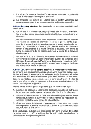 BORRADOR DE PROYECTO DE CÓDIGO ORGÁNICO INTEGRAL DE GARANTÍAS PENALES




1. La infracción genera disminución de aguas naturales, erosión del
   suelo o modificación del régimen climático.
2. La infracción se cometa en lugares donde existan vertientes que
   abastezcan de agua a un centro poblado o sistema de irrigación.

Artículo 249.- Agravantes.- Las penas de los artículos anteriores será
aumentada:
1. En un año si la infracción fuere perpetrada con métodos, instrumen-
   tos o medios como explosivos, sustancias tóxicas, inflamables o ra-
   diactivas.
2. En dos años si la infracción fuere perpetrada contra la fauna silvestre
   o acuática en periodo de prohibición de caza o pesca, contra espe-
   cies de la fauna silvestre o acuática que se encuentre protegida, con
   métodos, instrumentos o medios que puedan resultar en daños ex-
   tensos o irreversibles a la fauna silvestre o acuática, con ánimo de
   lucro, o, cualquiera de las especies de flora y fauna de la Provincia
   de Galápagos.
3. En tres años si de la conducta resultare un daño extenso a la fauna
   silvestre o acuática o un daño irreversible; cuando se la realice en el
   Régimen Especial para la Provincia de Galápagos; cuando se traten
   de especies en peligro de extinción o en un área protegida del Siste-
   ma Nacional de Áreas Protegidas

Artículo 250.- Infracción contra bosques o formaciones forestales.-
La persona que, sin justificación legal, destruyere, quemare, tallare, reco-
lectare, extrajere, transformare, en todo o en parte, bosques u otras tie-
rras forestales, naturales o cultivadas, para fines distintos al uso estric-
tamente doméstico, será sancionada con pena privativa de libertad de
uno a tres años y multa de cincuenta a doscientos salarios básicos unifi-
cados del trabajador en general.
Incurre en las mismas penas la persona que sin justificación legal:
1. Extrajere de bosques u otras tierras forestales, naturales o cultivadas,
   hidrocarburos, piedra, arena, cal o cualquier otro tipo de minerales.
2. Impidiere u obstaculizare la rehabilitación de bosques u otras tierras
   forestales, naturales o cultivadas, y demás formas de vegetación cla-
   sificadas por la ley como tierras de rehabilitación.
3. Quemare tierras de labranza o pastoreo en niveles tales que ocasio-
   nen o puedan ocasionar incendio en bosques u otras tierras foresta-
   les, naturales o cultivadas.
Si la conducta es culposa será sancionada con pena privativa de libertad
de seis meses a un año y multa de treinta a cincuenta salarios básicos
unificados del trabajador en general.



                            COMISIÓN DE JUSTICIA Y ESTRUCTURA DEL ESTADO | 18 de abril de 2012 | Pág.   101 de 341
 