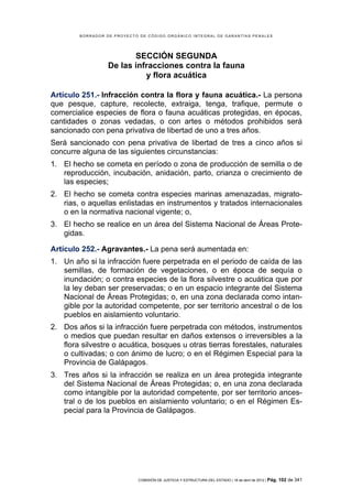 BORRADOR DE PROYECTO DE CÓDIGO ORGÁNICO INTEGRAL DE GARANTÍAS PENALES




                         SECCIÓN SEGUNDA
                  De las infracciones contra la fauna
                            y flora acuática

Artículo 251.- Infracción contra la flora y fauna acuática.- La persona
que pesque, capture, recolecte, extraiga, tenga, trafique, permute o
comercialice especies de flora o fauna acuáticas protegidas, en épocas,
cantidades o zonas vedadas, o con artes o métodos prohibidos será
sancionado con pena privativa de libertad de uno a tres años.
Será sancionado con pena privativa de libertad de tres a cinco años si
concurre alguna de las siguientes circunstancias:
1. El hecho se cometa en período o zona de producción de semilla o de
   reproducción, incubación, anidación, parto, crianza o crecimiento de
   las especies;
2. El hecho se cometa contra especies marinas amenazadas, migrato-
   rias, o aquellas enlistadas en instrumentos y tratados internacionales
   o en la normativa nacional vigente; o,
3. El hecho se realice en un área del Sistema Nacional de Áreas Prote-
   gidas.

Artículo 252.- Agravantes.- La pena será aumentada en:
1. Un año si la infracción fuere perpetrada en el periodo de caída de las
   semillas, de formación de vegetaciones, o en época de sequía o
   inundación; o contra especies de la flora silvestre o acuática que por
   la ley deban ser preservadas; o en un espacio integrante del Sistema
   Nacional de Áreas Protegidas; o, en una zona declarada como intan-
   gible por la autoridad competente, por ser territorio ancestral o de los
   pueblos en aislamiento voluntario.
2. Dos años si la infracción fuere perpetrada con métodos, instrumentos
   o medios que puedan resultar en daños extensos o irreversibles a la
   flora silvestre o acuática, bosques u otras tierras forestales, naturales
   o cultivadas; o con ánimo de lucro; o en el Régimen Especial para la
   Provincia de Galápagos.
3. Tres años si la infracción se realiza en un área protegida integrante
   del Sistema Nacional de Áreas Protegidas; o, en una zona declarada
   como intangible por la autoridad competente, por ser territorio ances-
   tral o de los pueblos en aislamiento voluntario; o en el Régimen Es-
   pecial para la Provincia de Galápagos.




                            COMISIÓN DE JUSTICIA Y ESTRUCTURA DEL ESTADO | 18 de abril de 2012 | Pág.   102 de 341
 