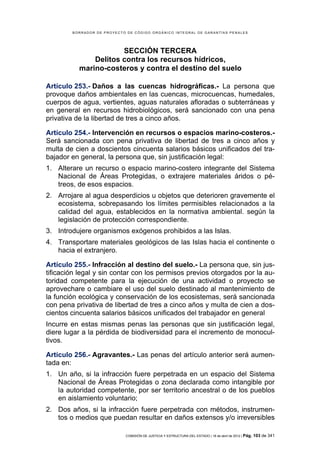 BORRADOR DE PROYECTO DE CÓDIGO ORGÁNICO INTEGRAL DE GARANTÍAS PENALES




                      SECCIÓN TERCERA
              Delitos contra los recursos hídricos,
          marino-costeros y contra el destino del suelo

Artículo 253.- Daños a las cuencas hidrográficas.- La persona que
provoque daños ambientales en las cuencas, microcuencas, humedales,
cuerpos de agua, vertientes, aguas naturales afloradas o subterráneas y
en general en recursos hidrobiológicos, será sancionado con una pena
privativa de la libertad de tres a cinco años.

Artículo 254.- Intervención en recursos o espacios marino-costeros.-
Será sancionada con pena privativa de libertad de tres a cinco años y
multa de cien a doscientos cincuenta salarios básicos unificados del tra-
bajador en general, la persona que, sin justificación legal:
1. Alterare un recurso o espacio marino-costero integrante del Sistema
   Nacional de Áreas Protegidas, o extrajere materiales áridos o pé-
   treos, de esos espacios.
2. Arrojare al agua desperdicios u objetos que deterioren gravemente el
   ecosistema, sobrepasando los límites permisibles relacionados a la
   calidad del agua, establecidos en la normativa ambiental. según la
   legislación de protección correspondiente.
3. Introdujere organismos exógenos prohibidos a las Islas.
4. Transportare materiales geológicos de las Islas hacia el continente o
   hacia el extranjero.

Artículo 255.- Infracción al destino del suelo.- La persona que, sin jus-
tificación legal y sin contar con los permisos previos otorgados por la au-
toridad competente para la ejecución de una actividad o proyecto se
aprovechare o cambiare el uso del suelo destinado al mantenimiento de
la función ecológica y conservación de los ecosistemas, será sancionada
con pena privativa de libertad de tres a cinco años y multa de cien a dos-
cientos cincuenta salarios básicos unificados del trabajador en general
Incurre en estas mismas penas las personas que sin justificación legal,
diere lugar a la pérdida de biodiversidad para el incremento de monocul-
tivos.

Artículo 256.- Agravantes.- Las penas del artículo anterior será aumen-
tada en:
1. Un año, si la infracción fuere perpetrada en un espacio del Sistema
   Nacional de Áreas Protegidas o zona declarada como intangible por
   la autoridad competente, por ser territorio ancestral o de los pueblos
   en aislamiento voluntario;
2. Dos años, si la infracción fuere perpetrada con métodos, instrumen-
   tos o medios que puedan resultar en daños extensos y/o irreversibles

                            COMISIÓN DE JUSTICIA Y ESTRUCTURA DEL ESTADO | 18 de abril de 2012 | Pág.   103 de 341
 
