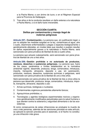 BORRADOR DE PROYECTO DE CÓDIGO ORGÁNICO INTEGRAL DE GARANTÍAS PENALES




    a la Pacha Mama; o con ánimo de lucro; o en el Régimen Especial
    para la Provincia de Galápagos.
3. Tres años si de la conducta resultare un daño extenso a la naturaleza
   o Pacha Mama, o si el daño fuere irreversible.


                        SECCIÓN CUARTA
           Delitos por contaminación y manejo ilegal de
                        materias peligrosas

Artículo 257.- Contaminación.- La persona que, sin justificación legal, o
por no adoptar las medidas exigidas en la ley, contaminare el agua, aire
o suelo, diseminare enfermedades o plagas o especies biológicamente o
genéticamente alteradas, en niveles tales que resulten o puedan resultar
en daños especialmente graves a la naturaleza o Pacha Mama, será
sancionada con pena privativa de libertad de dos a cuatro años.
La persona que actuare culposamente, será sancionado con pena priva-
tiva de libertad de uno a tres años.

Artículo 258.- Gestión prohibida o no autorizada de productos,
residuos, desechos o sustancias peligrosas.- La persona que, fuera
de los casos, parámetros o límites establecidos en la normativa
ambiental vigente, desarrolle, produzca, tenga, comercialice, introduzca,
importe, transporte, almacene, deposite o use, sin autorización,
productos, residuos, desechos, sustancias químicas o peligrosas, será
sancionado con pena privativa de la libertad de uno a tres años.
Será sancionada con pena privativa de la libertad de tres a cinco años la
persona que desarrolle, produzca, tenga, comercialice, introduzca, impor-
te, transporte, almacene, deposite o use:
1. Armas químicas, biológicas o nucleares;
2. Contaminantes orgánicos persistentes altamente tóxicos;
3. Agroquímicos prohibidos; o,
4. Tecnologías y agentes biológicos experimentales nocivos y organis-
   mos genéticamente modificados perjudiciales para la salud humana o
   que atenten contra la soberanía y seguridad alimentaria o de los eco-
   sistemas.
Si como consecuencia de estas infracciones se produjere la muerte de
una o más personas, además de las sanciones previstas en este artículo,
se aplicará la sanción prevista para el asesinato, si el hecho no constitu-
ye una infracción más grave.




                            COMISIÓN DE JUSTICIA Y ESTRUCTURA DEL ESTADO | 18 de abril de 2012 | Pág.   104 de 341
 