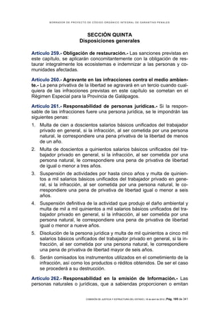 BORRADOR DE PROYECTO DE CÓDIGO ORGÁNICO INTEGRAL DE GARANTÍAS PENALES




                            SECCIÓN QUINTA
                         Disposiciones generales

Artículo 259.- Obligación de restauración.- Las sanciones previstas en
este capítulo, se aplicarán concomitantemente con la obligación de res-
taurar integralmente los ecosistemas e indemnizar a las personas y co-
munidades afectadas.

Artículo 260.- Agravante en las infracciones contra el medio ambien-
te.- La pena privativa de la libertad se agravará en un tercio cuando cual-
quiera de las infracciones previstas en este capítulo se cometan en el
Régimen Especial para la Provincia de Galápagos.

Artículo 261.- Responsabilidad de personas jurídicas.- Si la respon-
sable de las infracciones fuere una persona jurídica, se le impondrán las
siguientes penas:
1. Multa de cien a doscientos salarios básicos unificados del trabajador
   privado en general, si la infracción, al ser cometida por una persona
   natural, le correspondiere una pena privativa de la libertad de menos
   de un año.
2. Multa de doscientos a quinientos salarios básicos unificados del tra-
   bajador privado en general, si la infracción, al ser cometida por una
   persona natural, le correspondiere una pena de privativa de libertad
   de igual o menor a tres años.
3. Suspensión de actividades por hasta cinco años y multa de quinien-
   tos a mil salarios básicos unificados del trabajador privado en gene-
   ral, si la infracción, al ser cometida por una persona natural, le co-
   rrespondiere una pena de privativa de libertad igual o menor a seis
   años.
4. Suspensión definitiva de la actividad que produjo el daño ambiental y
   multa de mil a mil quinientos a mil salarios básicos unificados del tra-
   bajador privado en general, si la infracción, al ser cometida por una
   persona natural, le correspondiere una pena de privativa de libertad
   igual o menor a nueve años.
5. Disolución de la persona jurídica y multa de mil quinientos a cinco mil
   salarios básicos unificados del trabajador privado en general, si la in-
   fracción, al ser cometida por una persona natural, le correspondiere
   una pena de privativa de libertad mayor de seis años.
6. Serán comisados los instrumentos utilizados en el cometimiento de la
   infracción, así como los productos o réditos obtenidos. De ser el caso
   se procederá a su destrucción.

Artículo 262.- Responsabilidad en la emisión de Información.- Las
personas naturales o jurídicas, que a sabiendas proporcionen o emitan


                            COMISIÓN DE JUSTICIA Y ESTRUCTURA DEL ESTADO | 18 de abril de 2012 | Pág.   105 de 341
 
