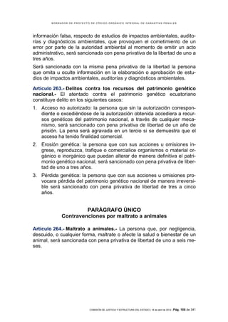 BORRADOR DE PROYECTO DE CÓDIGO ORGÁNICO INTEGRAL DE GARANTÍAS PENALES




información falsa, respecto de estudios de impactos ambientales, audito-
rías y diagnósticos ambientales, que provoquen el cometimiento de un
error por parte de la autoridad ambiental al momento de emitir un acto
administrativo, será sancionada con pena privativa de la libertad de uno a
tres años.
Será sancionada con la misma pena privativa de la libertad la persona
que omita u oculte información en la elaboración o aprobación de estu-
dios de impactos ambientales, auditorías y diagnósticos ambientales.

Artículo 263.- Delitos contra los recursos del patrimonio genético
nacional.- El atentado contra el patrimonio genético ecuatoriano
constituye delito en los siguientes casos:
1. Acceso no autorizado: la persona que sin la autorización correspon-
   diente o excediéndose de la autorización obtenida accediera a recur-
   sos genéticos del patrimonio nacional, a través de cualquier meca-
   nismo, será sancionado con pena privativa de libertad de un año de
   prisión. La pena será agravada en un tercio si se demuestra que el
   acceso ha tenido finalidad comercial.
2. Erosión genética: la persona que con sus acciones u omisiones in-
   grese, reproduzca, trafique o comercialice organismos o material or-
   gánico e inorgánico que puedan alterar de manera definitiva el patri-
   monio genético nacional, será sancionado con pena privativa de liber-
   tad de uno a tres años.
3. Pérdida genética: la persona que con sus acciones u omisiones pro-
   vocara pérdida del patrimonio genético nacional de manera irreversi-
   ble será sancionado con pena privativa de libertad de tres a cinco
   años.


                      PARÁGRAFO ÚNICO
             Contravenciones por maltrato a animales

Artículo 264.- Maltrato a animales.- La persona que, por negligencia,
descuido, o cualquier forma, maltrate o afecte la salud o bienestar de un
animal, será sancionada con pena privativa de libertad de uno a seis me-
ses.




                            COMISIÓN DE JUSTICIA Y ESTRUCTURA DEL ESTADO | 18 de abril de 2012 | Pág.   106 de 341
 