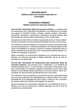 BORRADOR DE PROYECTO DE CÓDIGO ORGÁNICO INTEGRAL DE GARANTÍAS PENALES




                          SECCIÓN SEXTA
               Delitos contra los recursos naturales no
                              renovables


                        PARÁGRAFO PRIMERO
                  Delitos contra los recursos mineros

Artículo 265.- Extracción ilícita de recursos mineros.- La persona que
sin autorización de la autoridad competente e incumpliendo la normativa
que regula la actividad minera, extraiga, explote, explore, aproveche,
transforme, transporte, comercialice o almacene recursos mineros será
sancionada con pena privativa de libertad de cinco a siete años.
Si producto de este ilícito se hubiera ocasionado daños al medio ambien-
te será sancionada con pena privativa de libertad de once a quince años.
Si la infracción fuere cometida por una persona jurídica, será sancionada
con pena de disolución y multa de quinientos a mil salarios básicos unifi-
cados del trabajador en general. Cuando se hubiera ocasionado daño al
medio ambiente la multa será de mil a mil quinientos salarios básicos uni-
ficados del trabajador en general.
Serán comisados los instrumentos utilizados en el cometimiento de la in-
fracción, así como los productos o réditos obtenidos. De ser el caso se
procederá a su destrucción.

Artículo 266.- Suministro de maquinarias para extracción ilícita de
recursos mineros.- Las personas que a sabiendas o con finalidad de
obtener beneficio para sí o para terceros, suministren maquinaria, equi-
pos, herramientas y en general cualquier instrumento que se utilice para
realizar las actividades ilícitas descritas en el artículo anterior serán san-
cionadas con pena privativa de libertad de tres a cinco años.
Si la infracción fuere cometida por una persona jurídica, será sancionada
con pena de suspensión de actividades por un plazo máximo de un año
dependiendo de la gravedad del hecho ilícito y multa de cien a doscien-
tos salarios básicos unificados del trabajador en general.
Serán comisados los instrumentos utilizados en el cometimiento de la in-
fracción, así como los productos o réditos obtenidos. De ser el caso se
procederá a su destrucción.




                             COMISIÓN DE JUSTICIA Y ESTRUCTURA DEL ESTADO | 18 de abril de 2012 | Pág.   107 de 341
 