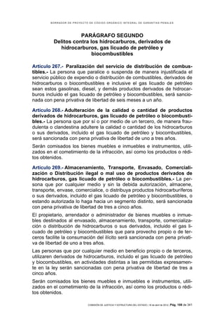 BORRADOR DE PROYECTO DE CÓDIGO ORGÁNICO INTEGRAL DE GARANTÍAS PENALES




                     PARÁGRAFO SEGUNDO
          Delitos contra los hidrocarburos, derivados de
             hidrocarburos, gas licuado de petróleo y
                          biocombustibles

Artículo 267.- Paralización del servicio de distribución de combus-
tibles.- La persona que paralice o suspenda de manera injustificada el
servicio público de expendio o distribución de combustibles, derivados de
hidrocarburos o biocombustibles e inclusive el gas licuado de petróleo
sean estos gasolinas, diesel, y demás productos derivados de hidrocar-
buros incluido el gas licuado de petróleo y biocombustibles, será sancio-
nada con pena privativa de libertad de seis meses a un año.

Artículo 268.- Adulteración de la calidad o cantidad de productos
derivados de hidrocarburos, gas licuado de petróleo o biocombusti-
bles.- La persona que por sí o por medio de un tercero, de manera frau-
dulenta o clandestina adultere la calidad o cantidad de los hidrocarburos
o sus derivados, incluido el gas licuado de petróleo y biocombustibles,
será sancionada con pena privativa de libertad de uno a tres años.
Serán comisados los bienes muebles e inmuebles e instrumentos, utili-
zados en el cometimiento de la infracción, así como los productos o rédi-
tos obtenidos.

Artículo 269.- Almacenamiento, Transporte, Envasado, Comerciali-
zación o Distribución ilegal o mal uso de productos derivados de
hidrocarburos, gas licuado de petróleo o biocombustibles.- La per-
sona que por cualquier medio y sin la debida autorización, almacene,
transporte, envase, comercialice, o distribuya productos hidrocarburíferos
o sus derivados, incluido el gas licuado de petróleo y biocombustibles, o
estando autorizada lo haga hacia un segmento distinto, será sancionada
con pena privativa de libertad de tres a cinco años.
El propietario, arrendador o administrador de bienes muebles o inmue-
bles destinados al envasado, almacenamiento, transporte, comercializa-
ción o distribución de hidrocarburos o sus derivados, incluido el gas li-
cuado de petróleo y biocombustibles que para provecho propio o de ter-
ceros facilite la consumación del ilícito será sancionada con pena privati-
va de libertad de uno a tres años.
Las personas que por cualquier medio en beneficio propio o de terceros,
utilizaren derivados de hidrocarburos, incluido el gas licuado de petróleo
y biocombustibles, en actividades distintas a las permitidas expresamen-
te en la ley serán sancionadas con pena privativa de libertad de tres a
cinco años.
Serán comisados los bienes muebles e inmuebles e instrumentos, utili-
zados en el cometimiento de la infracción, así como los productos o rédi-
tos obtenidos.

                            COMISIÓN DE JUSTICIA Y ESTRUCTURA DEL ESTADO | 18 de abril de 2012 | Pág.   108 de 341
 