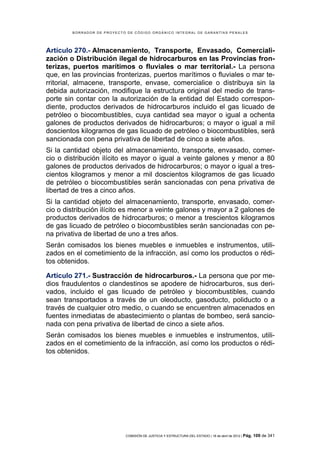 BORRADOR DE PROYECTO DE CÓDIGO ORGÁNICO INTEGRAL DE GARANTÍAS PENALES




Artículo 270.- Almacenamiento, Transporte, Envasado, Comerciali-
zación o Distribución ilegal de hidrocarburos en las Provincias fron-
terizas, puertos marítimos o fluviales o mar territorial.- La persona
que, en las provincias fronterizas, puertos marítimos o fluviales o mar te-
rritorial, almacene, transporte, envase, comercialice o distribuya sin la
debida autorización, modifique la estructura original del medio de trans-
porte sin contar con la autorización de la entidad del Estado correspon-
diente, productos derivados de hidrocarburos incluido el gas licuado de
petróleo o biocombustibles, cuya cantidad sea mayor o igual a ochenta
galones de productos derivados de hidrocarburos; o mayor o igual a mil
doscientos kilogramos de gas licuado de petróleo o biocombustibles, será
sancionada con pena privativa de libertad de cinco a siete años.
Si la cantidad objeto del almacenamiento, transporte, envasado, comer-
cio o distribución ilícito es mayor o igual a veinte galones y menor a 80
galones de productos derivados de hidrocarburos; o mayor o igual a tres-
cientos kilogramos y menor a mil doscientos kilogramos de gas licuado
de petróleo o biocombustibles serán sancionadas con pena privativa de
libertad de tres a cinco años.
Si la cantidad objeto del almacenamiento, transporte, envasado, comer-
cio o distribución ilícito es menor a veinte galones y mayor a 2 galones de
productos derivados de hidrocarburos; o menor a trescientos kilogramos
de gas licuado de petróleo o biocombustibles serán sancionadas con pe-
na privativa de libertad de uno a tres años.
Serán comisados los bienes muebles e inmuebles e instrumentos, utili-
zados en el cometimiento de la infracción, así como los productos o rédi-
tos obtenidos.

Artículo 271.- Sustracción de hidrocarburos.- La persona que por me-
dios fraudulentos o clandestinos se apodere de hidrocarburos, sus deri-
vados, incluido el gas licuado de petróleo y biocombustibles, cuando
sean transportados a través de un oleoducto, gasoducto, poliducto o a
través de cualquier otro medio, o cuando se encuentren almacenados en
fuentes inmediatas de abastecimiento o plantas de bombeo, será sancio-
nada con pena privativa de libertad de cinco a siete años.
Serán comisados los bienes muebles e inmuebles e instrumentos, utili-
zados en el cometimiento de la infracción, así como los productos o rédi-
tos obtenidos.




                            COMISIÓN DE JUSTICIA Y ESTRUCTURA DEL ESTADO | 18 de abril de 2012 | Pág.   109 de 341
 