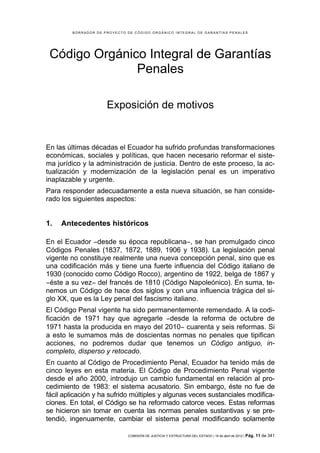 BORRADOR DE PROYECTO DE CÓDIGO ORGÁNICO INTEGRAL DE GARANTÍAS PENALES




 Código Orgánico Integral de Garantías
               Penales

                      Exposición de motivos


En las últimas décadas el Ecuador ha sufrido profundas transformaciones
económicas, sociales y políticas, que hacen necesario reformar el siste-
ma jurídico y la administración de justicia. Dentro de este proceso, la ac-
tualización y modernización de la legislación penal es un imperativo
inaplazable y urgente.
Para responder adecuadamente a esta nueva situación, se han conside-
rado los siguientes aspectos:


1.   Antecedentes históricos

En el Ecuador −desde su época republicana−, se han promulgado cinco
Códigos Penales (1837, 1872, 1889, 1906 y 1938). La legislación penal
vigente no constituye realmente una nueva concepción penal, sino que es
una codificación más y tiene una fuerte influencia del Código italiano de
1930 (conocido como Código Rocco), argentino de 1922, belga de 1867 y
−éste a su vez− del francés de 1810 (Código Napoleónico). En suma, te-
nemos un Código de hace dos siglos y con una influencia trágica del si-
glo XX, que es la Ley penal del fascismo italiano.
El Código Penal vigente ha sido permanentemente remendado. A la codi-
ficación de 1971 hay que agregarle −desde la reforma de octubre de
1971 hasta la producida en mayo del 2010− cuarenta y seis reformas. Si
a esto le sumamos más de doscientas normas no penales que tipifican
acciones, no podremos dudar que tenemos un Código antiguo, in-
completo, disperso y retocado.
En cuanto al Código de Procedimiento Penal, Ecuador ha tenido más de
cinco leyes en esta materia. El Código de Procedimiento Penal vigente
desde el año 2000, introdujo un cambio fundamental en relación al pro-
cedimiento de 1983: el sistema acusatorio. Sin embargo, éste no fue de
fácil aplicación y ha sufrido múltiples y algunas veces sustanciales modifica-
ciones. En total, el Código se ha reformado catorce veces. Estas reformas
se hicieron sin tomar en cuenta las normas penales sustantivas y se pre-
tendió, ingenuamente, cambiar el sistema penal modificando solamente

                              COMISIÓN DE JUSTICIA Y ESTRUCTURA DEL ESTADO | 18 de abril de 2012 | Pág.   11 de 341
 