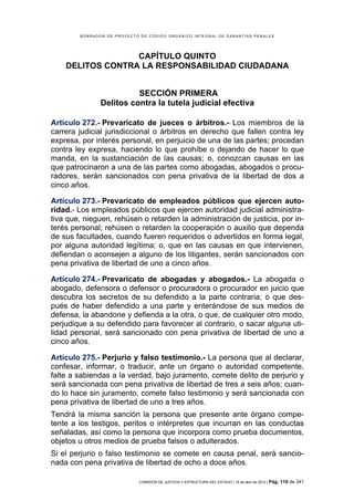 BORRADOR DE PROYECTO DE CÓDIGO ORGÁNICO INTEGRAL DE GARANTÍAS PENALES




                  CAPÍTULO QUINTO
    DELITOS CONTRA LA RESPONSABILIDAD CIUDADANA


                         SECCIÓN PRIMERA
               Delitos contra la tutela judicial efectiva

Artículo 272.- Prevaricato de jueces o árbitros.- Los miembros de la
carrera judicial jurisdiccional o árbitros en derecho que fallen contra ley
expresa, por interés personal, en perjuicio de una de las partes; procedan
contra ley expresa, haciendo lo que prohíbe o dejando de hacer lo que
manda, en la sustanciación de las causas; o, conozcan causas en las
que patrocinaron a una de las partes como abogadas, abogados o procu-
radores, serán sancionados con pena privativa de la libertad de dos a
cinco años.

Artículo 273.- Prevaricato de empleados públicos que ejercen auto-
ridad.- Los empleados públicos que ejercen autoridad judicial administra-
tiva que, nieguen, rehúsen o retarden la administración de justicia, por in-
terés personal; rehúsen o retarden la cooperación o auxilio que dependa
de sus facultades, cuando fueren requeridos o advertidos en forma legal,
por alguna autoridad legítima; o, que en las causas en que intervienen,
defiendan o aconsejen a alguno de los litigantes, serán sancionados con
pena privativa de libertad de uno a cinco años.

Artículo 274.- Prevaricato de abogadas y abogados.- La abogada o
abogado, defensora o defensor o procuradora o procurador en juicio que
descubra los secretos de su defendido a la parte contraria; o que des-
pués de haber defendido a una parte y enterándose de sus medios de
defensa, la abandone y defienda a la otra, o que, de cualquier otro modo,
perjudique a su defendido para favorecer al contrario, o sacar alguna uti-
lidad personal, será sancionado con pena privativa de libertad de uno a
cinco años.

Artículo 275.- Perjurio y falso testimonio.- La persona que al declarar,
confesar, informar, o traducir, ante un órgano o autoridad competente,
falte a sabiendas a la verdad, bajo juramento, comete delito de perjurio y
será sancionada con pena privativa de libertad de tres a seis años; cuan-
do lo hace sin juramento, comete falso testimonio y será sancionada con
pena privativa de libertad de uno a tres años.
Tendrá la misma sanción la persona que presente ante órgano compe-
tente a los testigos, peritos o intérpretes que incurran en las conductas
señaladas, así como la persona que incorpora como prueba documentos,
objetos u otros medios de prueba falsos o adulterados.
Si el perjurio o falso testimonio se comete en causa penal, será sancio-
nada con pena privativa de libertad de ocho a doce años.

                            COMISIÓN DE JUSTICIA Y ESTRUCTURA DEL ESTADO | 18 de abril de 2012 | Pág.   110 de 341
 