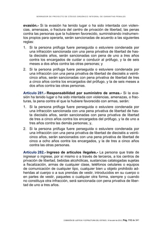 BORRADOR DE PROYECTO DE CÓDIGO ORGÁNICO INTEGRAL DE GARANTÍAS PENALES




evasión.- Si la evasión ha tenido lugar o ha sido intentada con violen-
cias, amenazas, o fractura del centro de privación de libertad, las penas
contra las personas que la hubieren favorecido, suministrando instrumen-
tos propios para operarla, serán sancionadas de acuerdo a las siguientes
reglas:
1. Si la persona prófuga fuere perseguida o estuviere condenada por
   una infracción sancionada con una pena privativa de libertad de has-
   ta dieciséis años, serán sancionadas con pena de uno a tres años
   contra los encargados de cuidar o conducir al prófugo, y la de seis
   meses a dos años contra las otras personas; y
2. Si la persona prófuga fuere perseguida o estuviere condenada por
   una infracción con una pena privativa de libertad de dieciséis a veinti-
   cinco años, serán sancionadas con pena privativa de libertad de tres
   a cinco años contra los encargados del prófugo, y la de seis meses a
   dos años contra las otras personas.

Artículo 281.- Responsabilidad por suministro de armas.- Si la eva-
sión ha tenido lugar o ha sido intentada con violencias, amenazas, o frac-
turas, la pena contra el que la hubiere favorecido con armas, serán:
1. Si la persona prófuga fuere perseguida o estuviere condenada por
   una infracción sancionada con una pena privativa de libertad de has-
   ta dieciséis años, serán sancionadas con pena privativa de libertad
   de tres a cinco años contra los encargados del prófugo, y la de uno a
   tres años contra las demás personas; y,
2. Si la persona prófuga fuere perseguida o estuviere condenada por
   una infracción con una pena privativa de libertad de dieciséis a veinti-
   cinco años, serán sancionados con una pena privativa de libertad de
   cinco a ocho años contra los encargados, y la de tres a cinco años
   contra las otras personas.

Artículo 282.- Ingreso de artículos ilegales.- La persona que trate de
ingresar o ingrese, por sí mismo o a través de terceros, a los centros de
privación de libertad, bebidas alcohólicas, sustancias catalogadas sujetas
a fiscalización, armas de cualquier clase, teléfonos celulares o equipos
de comunicación de cualquier tipo, cualquier bien u objeto prohibido ad-
heridas al cuerpo o a sus prendas de vestir, introducidos en su cuerpo o
en partes de vestir, paquetes o cualquier otra forma, siempre y cuando
no constituya otra infracción, será sancionada con pena privativa de liber-
tad de uno a tres años.




                            COMISIÓN DE JUSTICIA Y ESTRUCTURA DEL ESTADO | 18 de abril de 2012 | Pág.   112 de 341
 