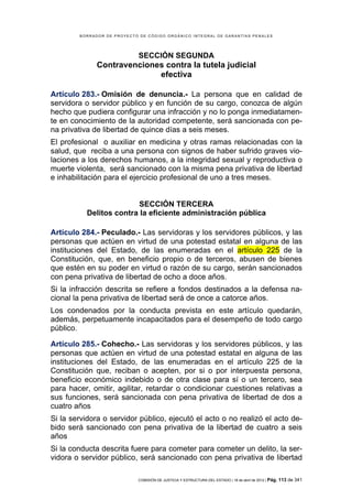 BORRADOR DE PROYECTO DE CÓDIGO ORGÁNICO INTEGRAL DE GARANTÍAS PENALES




                             SECCIÓN SEGUNDA
              Contravenciones contra la tutela judicial
                            efectiva

Artículo 283.- Omisión de denuncia.- La persona que en calidad de
servidora o servidor público y en función de su cargo, conozca de algún
hecho que pudiera configurar una infracción y no lo ponga inmediatamen-
te en conocimiento de la autoridad competente, será sancionada con pe-
na privativa de libertad de quince días a seis meses.
El profesional o auxiliar en medicina y otras ramas relacionadas con la
salud, que reciba a una persona con signos de haber sufrido graves vio-
laciones a los derechos humanos, a la integridad sexual y reproductiva o
muerte violenta, será sancionado con la misma pena privativa de libertad
e inhabilitación para el ejercicio profesional de uno a tres meses.


                         SECCIÓN TERCERA
          Delitos contra la eficiente administración pública

Artículo 284.- Peculado.- Las servidoras y los servidores públicos, y las
personas que actúen en virtud de una potestad estatal en alguna de las
instituciones del Estado, de las enumeradas en el artículo 225 de la
Constitución, que, en beneficio propio o de terceros, abusen de bienes
que estén en su poder en virtud o razón de su cargo, serán sancionados
con pena privativa de libertad de ocho a doce años.
Si la infracción descrita se refiere a fondos destinados a la defensa na-
cional la pena privativa de libertad será de once a catorce años.
Los condenados por la conducta prevista en este artículo quedarán,
además, perpetuamente incapacitados para el desempeño de todo cargo
público.

Artículo 285.- Cohecho.- Las servidoras y los servidores públicos, y las
personas que actúen en virtud de una potestad estatal en alguna de las
instituciones del Estado, de las enumeradas en el artículo 225 de la
Constitución que, reciban o acepten, por si o por interpuesta persona,
beneficio económico indebido o de otra clase para sí o un tercero, sea
para hacer, omitir, agilitar, retardar o condicionar cuestiones relativas a
sus funciones, será sancionada con pena privativa de libertad de dos a
cuatro años
Si la servidora o servidor público, ejecutó el acto o no realizó el acto de-
bido será sancionado con pena privativa de la libertad de cuatro a seis
años
Si la conducta descrita fuere para cometer para cometer un delito, la ser-
vidora o servidor público, será sancionado con pena privativa de libertad

                            COMISIÓN DE JUSTICIA Y ESTRUCTURA DEL ESTADO | 18 de abril de 2012 | Pág.   113 de 341
 