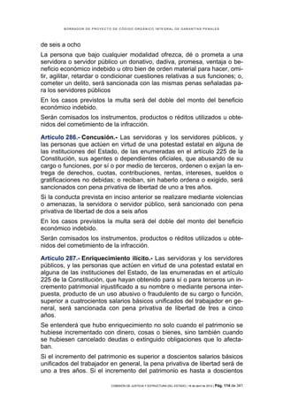 BORRADOR DE PROYECTO DE CÓDIGO ORGÁNICO INTEGRAL DE GARANTÍAS PENALES




de seis a ocho
La persona que bajo cualquier modalidad ofrezca, dé o prometa a una
servidora o servidor público un donativo, dadiva, promesa, ventaja o be-
neficio económico indebido u otro bien de orden material para hacer, omi-
tir, agilitar, retardar o condicionar cuestiones relativas a sus funciones; o,
cometer un delito, será sancionada con las mismas penas señaladas pa-
ra los servidores públicos
En los casos previstos la multa será del doble del monto del beneficio
económico indebido.
Serán comisados los instrumentos, productos o réditos utilizados u obte-
nidos del cometimiento de la infracción.

Artículo 286.- Concusión.- Las servidoras y los servidores públicos, y
las personas que actúen en virtud de una potestad estatal en alguna de
las instituciones del Estado, de las enumeradas en el artículo 225 de la
Constitución, sus agentes o dependientes oficiales, que abusando de su
cargo o funciones, por sí o por medio de terceros, ordenen o exijan la en-
trega de derechos, cuotas, contribuciones, rentas, intereses, sueldos o
gratificaciones no debidas; o reciban, sin haberlo ordena o exigido, será
sancionados con pena privativa de libertad de uno a tres años.
Si la conducta prevista en inciso anterior se realizare mediante violencias
o amenazas, la servidora o servidor público, será sancionado con pena
privativa de libertad de dos a seis años
En los casos previstos la multa será del doble del monto del beneficio
económico indebido.
Serán comisados los instrumentos, productos o réditos utilizados u obte-
nidos del cometimiento de la infracción.

Artículo 287.- Enriquecimiento ilícito.- Las servidoras y los servidores
públicos, y las personas que actúen en virtud de una potestad estatal en
alguna de las instituciones del Estado, de las enumeradas en el artículo
225 de la Constitución, que hayan obtenido para sí o para terceros un in-
cremento patrimonial injustificado a su nombre o mediante persona inter-
puesta, producto de un uso abusivo o fraudulento de su cargo o función,
superior a cuatrocientos salarios básicos unificados del trabajador en ge-
neral, será sancionada con pena privativa de libertad de tres a cinco
años.
Se entenderá que hubo enriquecimiento no solo cuando el patrimonio se
hubiese incrementado con dinero, cosas o bienes, sino también cuando
se hubiesen cancelado deudas o extinguido obligaciones que lo afecta-
ban.
Si el incremento del patrimonio es superior a doscientos salarios básicos
unificados del trabajador en general, la pena privativa de libertad será de
uno a tres años. Si el incremento del patrimonio es hasta a doscientos

                             COMISIÓN DE JUSTICIA Y ESTRUCTURA DEL ESTADO | 18 de abril de 2012 | Pág.   114 de 341
 