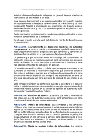 BORRADOR DE PROYECTO DE CÓDIGO ORGÁNICO INTEGRAL DE GARANTÍAS PENALES




salarios básicos unificados del trabajador en general, la pena privativa de
libertad será de seis meses a un años.
Igual pena se les impondrá a las personas elegidas por votación popular,
los representantes o delegados del Presidente de la República y de otros
funcionarios fiscales o municipales en organismos del Estado, autóno-
mos o semiautónomos; y Las o los servidores públicos, empleados o ser-
vidores públicos.
Serán comisados los instrumentos, productos o réditos utilizados u obte-
nidos del cometimiento de la infracción.
En el caso previsto la multa será del doble del monto del beneficio eco-
nómico indebido.

Artículo 288.- Incumplimiento de decisiones legítimas de autoridad
competente.- La persona que incumpla órdenes y prohibiciones especí-
ficas y legalmente debidas, dirigidas a ella por servidoras y servidores ju-
diciales o fuerza pública en el marco de sus facultades legales.
La persona que por cualquier medio se sustraiga del cumplimiento de
obligación impuesta en resolución judicial, será sancionada con pena pri-
vativa de libertad de uno a tres años y multa de cien a doscientos sala-
rios básicos unificados del trabajador en general.
La servidora o servidor militar o policial que se niegue a obedecer o no
cumpliere las órdenes o resoluciones legítimas que dicten las autorida-
des civiles o judiciales, siempre que al hecho no le corresponda una pena
privativa de libertad superior con arreglo a las disposiciones de este Li-
bro, será sancionada con pena privativa de libertad de seis meses a un
año.
Esta infracción también se configurará cuando la servidora o el servidor
militar o policial desobedezca o se resista a cumplir requerimientos legí-
timas de la Policial Judicial, en su función de agentes de autoridad y auxi-
liares de la Fiscalía General del Estado.

Artículo 289.- Violación de sellos.- La persona que viole o retire los se-
llos impuestos por la autoridad competente, será sancionada con pena
privativa de libertad de seis meses a dos años

Artículo 290.- Tráfico de influencias.- Las servidoras y los servidores
públicos, y las personas que actúen en virtud de una potestad estatal en
alguna de las instituciones del Estado, de las enumeradas en el artículo
225 de la Constitución, prevaliéndose de las facultades de su cargo o de
cualquier otra situación derivada de su relación personal o jerárquica,
ejerza influencia en otra servidora o servidor para obtener un acto o reso-
lución favorable a sus intereses o de terceros, será sancionada con pena
privativa de libertad de tres a cinco años.

Artículo 291.- Oferta de realizar tráfico de influencias.- La persona

                            COMISIÓN DE JUSTICIA Y ESTRUCTURA DEL ESTADO | 18 de abril de 2012 | Pág.   115 de 341
 