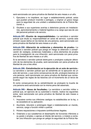 BORRADOR DE PROYECTO DE CÓDIGO ORGÁNICO INTEGRAL DE GARANTÍAS PENALES




será sancionada con pena privativa de libertad de seis meses a un año.
1. Ejecutare o no impidiere, en lugar o establecimiento policial, actos
   que puedan producir incendio o estragos, u originar un grave riesgo
   para la seguridad de una unidad o establecimiento de la Policía Na-
   cional; o,
2. Ocultare a sus superiores averías o deterioros graves en instalacio-
   nes, aprovisionamiento o material logístico a su cargo que sea de uso
   del personal policial o de servicio.

Artículo 297.- Elusión de responsabilidades.- La servidora o servidor
policial que eluda su responsabilidad en actos de servicio, cuando esta
omisión cause daños en los bienes de una persona, será sancionada con
pena privativa de libertad de seis meses a un año.

Artículo 298.- Alteración de evidencias y elementos de prueba.- La
servidora o servidor policial que ponga en riesgo la obtención o conser-
vación de vestigios, evidencias materiales u otros elementos de prueba
para la investigación de una infracción, será sancionada con pena priva-
tiva de libertad de seis meses a un año.
Si la servidora o servidor policial destruyere o produjere cualquier altera-
ción de los elementos de prueba, será sancionada con pena privativa de
libertad de uno a tres años.

Artículo 299.- Extralimitación en la ejecución de un acto de servicio.-
La servidora o servidor policial que se extralimite en la ejecución de un
acto del servicio, y que como consecuencia de ello, produjera lesiones en
una persona, será sancionada con pena privativa de libertad que corres-
ponda según las reglas de las lesiones con el incremento de un tercio de
la pena.
Si como consecuencia de su extralimitación se produjere la muerte de
una persona será sancionada con la misma pena del asesinato.

Artículo 300.- Abuso de facultades.- La servidora o servidor militar o
policial que, en ejercicio de su autoridad o mando, realice los siguientes
actos, será sancionada con pena privativa de libertad de seis meses a
dos años.
1. Impusiere contra sus inferiores castigos no establecidos en la ley, o
   se excediere en su aplicación.
2. Asumiere, retuviere o prolongare ilegal o indebidamente un mando,
   servicio, cargo o función militar o policial.
3. Hiciere requisiciones o impusiere contribuciones ilegales.
4. Ordenare a sus subalternos el desempeño de funciones inferiores a
   su grado o empleo; o ajenas al interés del servicio; o instare a come-
   ter una infracción que ponga en peligro la seguridad de la Policía Na-

                            COMISIÓN DE JUSTICIA Y ESTRUCTURA DEL ESTADO | 18 de abril de 2012 | Pág.   117 de 341
 