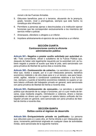 BORRADOR DE PROYECTO DE CÓDIGO ORGÁNICO INTEGRAL DE GARANTÍAS PENALES




    cional o de las Fuerzas Armadas.
5. Obtuviere beneficios para sí o terceros, abusando de la jerarquía,
   grado, función, nivel o prerrogativas, siempre que este hecho no
   constituya otra infracción.
6. Permitiere a personas ajenas o desvinculadas a la institución ejercer
   funciones que les corresponden exclusivamente a los miembros del
   servicio militar o policial.
7. Amenazare, ofendiere o ultrajare a un inferior.
8. Impidiere arbitrariamente el ejercicio de sus derechos a un inferior.


                         SECCIÓN CUARTA
                 Contravenciones contra la eficiente
                       administración pública

Artículo 301.- Negativa a prestar auxilio solicitado por autoridad ci-
vil.- Todo comandante, oficial o subalterno de la Fuerza Pública que,
después de haber sido legalmente requerido por la autoridad civil, se hu-
biere negado a prestar el auxilio que ésta le pida, será sancionado con
pena privativa de libertad de quince días a noventa días.

Artículo 302.- Contravención de cohecho.- La servidora o servidor pú-
blico que, reciba o acepte, por si o por interpuesta persona, beneficio
económico indebido o de otra clase para sí o un tercero, sea para hacer,
omitir, agilitar, retardar o condicionar cuestiones relativas a sus funcio-
nes, siempre y cuando el beneficio económico indebido no supere un sa-
lario básico unificado del trabajador privado en general, será sancionado
con pena privativa de libertad de treinta a noventa días.

Artículo 303.- Contravención de concusión.- La servidora o servidor
público que abusando de su cargo o funciones, por sí o por medio de ter-
ceros, exija mediante engaño, intimidación o violencia, dinero o bienes
apreciables en dinero que no supere un salario básico unificado del tra-
bajador privado en general, será sancionada con pena privativa de liber-
tad de treinta a noventa días.


                         SECCIÓN QUINTA
               Delitos contra el régimen de desarrollo

Artículo 304.- Enriquecimiento privado no justificado.- La persona
que obtuviere para si o para otra, en forma directa o por interpuesta per-
sona, incremento patrimonial originado en cualquier clase de actividades
ilícitas, será sancionada de la siguiente manera:


                            COMISIÓN DE JUSTICIA Y ESTRUCTURA DEL ESTADO | 18 de abril de 2012 | Pág.   118 de 341
 