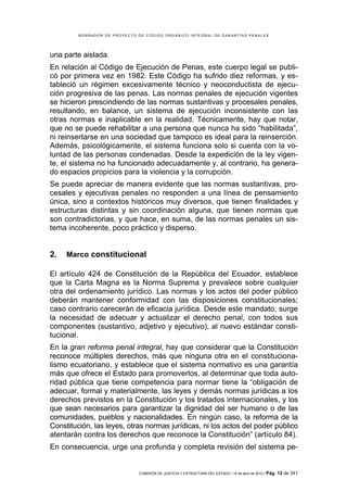 BORRADOR DE PROYECTO DE CÓDIGO ORGÁNICO INTEGRAL DE GARANTÍAS PENALES




una parte aislada.
En relación al Código de Ejecución de Penas, este cuerpo legal se publi-
có por primera vez en 1982. Este Código ha sufrido diez reformas, y es-
tableció un régimen excesivamente técnico y neoconductista de ejecu-
ción progresiva de las penas. Las normas penales de ejecución vigentes
se hicieron prescindiendo de las normas sustantivas y procesales penales,
resultando, en balance, un sistema de ejecución inconsistente con las
otras normas e inaplicable en la realidad. Técnicamente, hay que notar,
que no se puede rehabilitar a una persona que nunca ha sido “habilitada”,
ni reinsertarse en una sociedad que tampoco es ideal para la reinserción.
Además, psicológicamente, el sistema funciona solo si cuenta con la vo-
luntad de las personas condenadas. Desde la expedición de la ley vigen-
te, el sistema no ha funcionado adecuadamente y, al contrario, ha genera-
do espacios propicios para la violencia y la corrupción.
Se puede apreciar de manera evidente que las normas sustantivas, pro-
cesales y ejecutivas penales no responden a una línea de pensamiento
única, sino a contextos históricos muy diversos, que tienen finalidades y
estructuras distintas y sin coordinación alguna, que tienen normas que
son contradictorias, y que hace, en suma, de las normas penales un sis-
tema incoherente, poco práctico y disperso.


2.   Marco constitucional

El artículo 424 de Constitución de la República del Ecuador, establece
que la Carta Magna es la Norma Suprema y prevalece sobre cualquier
otra del ordenamiento jurídico. Las normas y los actos del poder público
deberán mantener conformidad con las disposiciones constitucionales;
caso contrario carecerán de eficacia jurídica. Desde este mandato, surge
la necesidad de adecuar y actualizar el derecho penal, con todos sus
componentes (sustantivo, adjetivo y ejecutivo), al nuevo estándar consti-
tucional.
En la gran reforma penal integral, hay que considerar que la Constitución
reconoce múltiples derechos, más que ninguna otra en el constituciona-
lismo ecuatoriano, y establece que el sistema normativo es una garantía
más que ofrece el Estado para promoverlos, al determinar que toda auto-
ridad pública que tiene competencia para normar tiene la “obligación de
adecuar, formal y materialmente, las leyes y demás normas jurídicas a los
derechos previstos en la Constitución y los tratados internacionales, y los
que sean necesarios para garantizar la dignidad del ser humano o de las
comunidades, pueblos y nacionalidades. En ningún caso, la reforma de la
Constitución, las leyes, otras normas jurídicas, ni los actos del poder público
atentarán contra los derechos que reconoce la Constitución” (artículo 84).
En consecuencia, urge una profunda y completa revisión del sistema pe-


                              COMISIÓN DE JUSTICIA Y ESTRUCTURA DEL ESTADO | 18 de abril de 2012 | Pág.   12 de 341
 