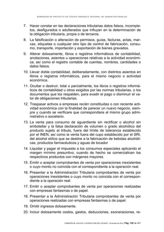 BORRADOR DE PROYECTO DE CÓDIGO ORGÁNICO INTEGRAL DE GARANTÍAS PENALES




7. Hacer constar en las declaraciones tributarias datos falsos, incomple-
   tos, desfigurados o adulterados que influyan en la determinación de
   la obligación tributaria, propia o de terceros.
8. La falsificación o alteración de permisos, guías, facturas, actas, mar-
   cas, etiquetas o cualquier otro tipo de control de fabricación, consu-
   mo, transporte, importación y exportación de bienes gravados.
9. Alterar dolosamente, libros o registros informáticos de contabilidad,
   anotaciones, asientos u operaciones relativas a la actividad económi-
   ca, así como el registro contable de cuentas, nombres, cantidades o
   datos falsos.
10. Llevar doble contabilidad, deliberadamente, con distintos asientos en
    libros o registros informáticos, para el mismo negocio o actividad
    económica.
11. Ocultar o destruir, total o parcialmente, los libros o registros informá-
    ticos de contabilidad u otros exigidos por las normas tributarias, o los
    documentos que los respalden, para evadir el pago o disminuir el va-
    lor de obligaciones tributarias.
12. Traspasar activos a empresas recién constituidas o con reciente acti-
    vidad económica con la finalidad de parecer un nuevo negocio, siem-
    pre y cuando se verificare que correspondiere al mismo grupo admi-
    nistrativo o societario.
13. La venta para consumo de aguardiente sin rectificar o alcohol sin
    embotellar y la falsa declaración de volumen o grado alcohólico del
    producto sujeto al tributo, fuera del límite de tolerancia establecido
    por el INEN, así como la venta fuera del cupo establecido por el SRI,
    del alcohol etílico que se destine a la fabricación de bebidas alcohóli-
    cas, productos farmacéuticos y aguas de tocador
14. Liquidar y pagar el impuesto a los consumos especiales aplicando el
    margen mínimo presuntivo, cuando de hecho se comercialicen los
    respectivos productos con márgenes mayores.
15. Emitir o aceptar comprobantes de venta por operaciones inexistentes
    o cuyo monto no coincida con el correspondiente a la operación real.
16. Presentar a la Administración Tributaria comprobantes de venta por
    operaciones inexistentes o cuyo monto no coincida con el correspon-
    diente a la operación real.
17. Emitir o aceptar comprobantes de venta por operaciones realizadas
    con empresas fantasmas o de papel.
18. Presentar a la Administración Tributaria comprobantes de venta por
    operaciones realizadas con empresas fantasmas o de papel.
19. Omitir ingresos dolosamente.
20. Incluir dolosamente costos, gastos, deducciones, exoneraciones, re-

                            COMISIÓN DE JUSTICIA Y ESTRUCTURA DEL ESTADO | 18 de abril de 2012 | Pág.   120 de 341
 