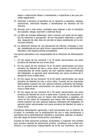 BORRADOR DE PROYECTO DE CÓDIGO ORGÁNICO INTEGRAL DE GARANTÍAS PENALES




    bajas o retenciones falsas o inexistentes o superiores a las que pro-
    cedan legalmente.
21. Extender a terceros el beneficio de un derecho a subsidios, rebajas,
    exenciones, estímulos fiscales o beneficiarse sin derecho de los
    mismos.
22. Simular uno o más actos, contratos para obtener o dar un beneficio
    de subsidio, rebaja, exención o estímulo fiscal.
23. La falta de entrega deliberada, total o parcial, por parte de los agen-
    tes de retención o percepción, de los impuestos retenidos o percibi-
    dos, después de diez días de vencido el plazo establecido en la nor-
    ma para hacerlo.
24. La obtención dolosa de una devolución de tributos, intereses o mul-
    tas, establecida así por acto firme o ejecutoriado de la administración
    tributaria o del órgano judicial competente.
Las penas aplicables a los responsables de la infracción de defraudación
son:
1. En los casos de los números 1 al 14 serán sancionados con pena
   privativa de libertad de uno a tres años.
2. En los casos de los números 15 al 18 serán sancionados con pena
   privativa de libertad de tres a cinco años. Cuando el monto de los
   comprobantes de venta supere los cien salarios básicos unificados
   del trabajador en general será sancionada con pena privativa de li-
   bertad de cinco a siete años.
3. En los casos de los números 19 al 22 serán sancionados con pena
   privativa de libertad de tres a cinco años. Cuando de los impuestos
   defraudados superen los cien salarios básicos unificados del trabaja-
   dor en general serán sancionadas con pena privativa de libertad de
   cinco a siete años.
4. En los casos de los números 23 y 24 serán sancionados con pena
   privativa de libertad de cinco a siete años. Cuando los impuestos re-
   tenidos o percibidos que no hayan sido declarados o pagados, así
   como en los casos de impuestos que hayan sido devueltos dolosa-
   mente superen los cien salarios básicos unificados del trabajador en
   general serán sancionadas con pena privativa de libertad de siete a
   nueve años.
Constituye defraudación agravada y será sancionada con el máximo de
la pena, la cometida con la participación de uno o más funcionarios o
servidores de la administración tributaria y acarreará, además, la destitu-
ción del cargo de dichos funcionarios o servidores.
Cuando se trate personas jurídicas, sociedades o cualquier otra entidad
que, aunque carente de personería jurídica, constituya una unidad eco-
nómica o un patrimonio independiente de la de sus miembros, de con-

                            COMISIÓN DE JUSTICIA Y ESTRUCTURA DEL ESTADO | 18 de abril de 2012 | Pág.   121 de 341
 