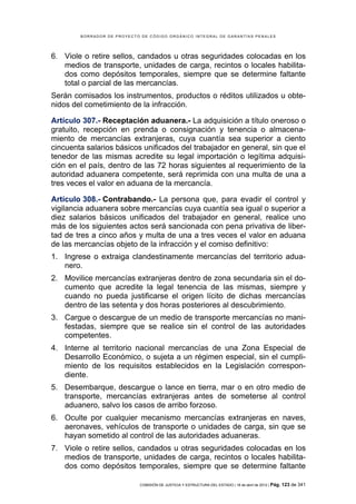 BORRADOR DE PROYECTO DE CÓDIGO ORGÁNICO INTEGRAL DE GARANTÍAS PENALES




6. Viole o retire sellos, candados u otras seguridades colocadas en los
   medios de transporte, unidades de carga, recintos o locales habilita-
   dos como depósitos temporales, siempre que se determine faltante
   total o parcial de las mercancías.
Serán comisados los instrumentos, productos o réditos utilizados u obte-
nidos del cometimiento de la infracción.

Artículo 307.- Receptación aduanera.- La adquisición a título oneroso o
gratuito, recepción en prenda o consignación y tenencia o almacena-
miento de mercancías extranjeras, cuya cuantía sea superior a ciento
cincuenta salarios básicos unificados del trabajador en general, sin que el
tenedor de las mismas acredite su legal importación o legítima adquisi-
ción en el país, dentro de las 72 horas siguientes al requerimiento de la
autoridad aduanera competente, será reprimida con una multa de una a
tres veces el valor en aduana de la mercancía.

Artículo 308.- Contrabando.- La persona que, para evadir el control y
vigilancia aduanera sobre mercancías cuya cuantía sea igual o superior a
diez salarios básicos unificados del trabajador en general, realice uno
más de los siguientes actos será sancionada con pena privativa de liber-
tad de tres a cinco años y multa de una a tres veces el valor en aduana
de las mercancías objeto de la infracción y el comiso definitivo:
1. Ingrese o extraiga clandestinamente mercancías del territorio adua-
   nero.
2. Movilice mercancías extranjeras dentro de zona secundaria sin el do-
   cumento que acredite la legal tenencia de las mismas, siempre y
   cuando no pueda justificarse el origen lícito de dichas mercancías
   dentro de las setenta y dos horas posteriores al descubrimiento.
3. Cargue o descargue de un medio de transporte mercancías no mani-
   festadas, siempre que se realice sin el control de las autoridades
   competentes.
4. Interne al territorio nacional mercancías de una Zona Especial de
   Desarrollo Económico, o sujeta a un régimen especial, sin el cumpli-
   miento de los requisitos establecidos en la Legislación correspon-
   diente.
5. Desembarque, descargue o lance en tierra, mar o en otro medio de
   transporte, mercancías extranjeras antes de someterse al control
   aduanero, salvo los casos de arribo forzoso.
6. Oculte por cualquier mecanismo mercancías extranjeras en naves,
   aeronaves, vehículos de transporte o unidades de carga, sin que se
   hayan sometido al control de las autoridades aduaneras.
7. Viole o retire sellos, candados u otras seguridades colocadas en los
   medios de transporte, unidades de carga, recintos o locales habilita-
   dos como depósitos temporales, siempre que se determine faltante

                            COMISIÓN DE JUSTICIA Y ESTRUCTURA DEL ESTADO | 18 de abril de 2012 | Pág.   123 de 341
 