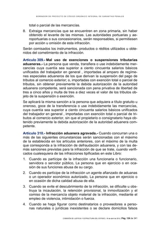 BORRADOR DE PROYECTO DE CÓDIGO ORGÁNICO INTEGRAL DE GARANTÍAS PENALES




    total o parcial de las mercancías.
8. Extraiga mercancías que se encuentren en zona primaria, sin haber
   obtenido el levante de las mismas. Las autoridades portuarias y ae-
   roportuarias o sus concesionarios, serán responsables, si permitiesen
   por acción u omisión de esta infracción.
Serán comisados los instrumentos, productos o réditos utilizados u obte-
nidos del cometimiento de la infracción.

Artículo 309.- Mal uso de exenciones o suspensiones tributarias
aduaneras.- La persona que venda, transfiera o use indebidamente mer-
cancías cuya cuantía sea superior a ciento cincuenta salarios básicos
unificados del trabajador en general , importadas al amparo de regíme-
nes especiales aduaneros de los que derivan la suspensión del pago de
tributos al comercio exterior; o, importadas con exención total o parcial de
tributos, sin obtener previamente la debida autorización de la autoridad
aduanera competente, será sancionada con pena privativa de libertad de
tres a cinco años y multa de tres a diez veces el valor de los tributos ob-
jeto de la suspensión o exención.
Se aplicará la misma sanción a la persona que adquiera a título gratuito u
oneroso, goce de la transferencia o use indebidamente las mercancías,
cuya cuantía sea superior a ciento cincuenta salarios básicos unificados
del trabajador en general , importadas con exención total o parcial de tri-
butos al comercio exterior, sin que el propietario o consignatario haya ob-
tenido previamente la debida autorización de la autoridad aduanera com-
petente.

Artículo 310.- Infracción aduanera agravada.- Cuando concurran una o
más de las siguientes circunstancias serán sancionadas con el máximo
de la establecida en los artículos anteriores, con el máximo de la multa
que corresponda a la infracción de defraudación aduanera, y con las de-
más sanciones previstas para la infracción de que se trate, cuando verifi-
cados cualesquiera de las infracciones tipificadas en este Libro:
1. Cuando es partícipe de la infracción una funcionaria o funcionario,
   servidora o servidor público, La persona que en ejercicio o en oca-
   sión de sus funciones abusa de su cargo.
2. Cuando es partícipe de la infracción un agente afianzado de aduanas
   o un operador económico autorizado, La persona que en ejercicio o
   en ocasión de dicha calidad abusa de ella.
3. Cuando se evite el descubrimiento de la infracción, se dificulte u obs-
   truya la incautación, la retención provisional, la inmovilización y el
   comiso de la mercancía objeto material de la infracción, mediante el
   empleo de violencia, intimidación o fuerza.
4. Cuando se haga figurar como destinatarios o proveedores a perso-
   nas naturales o jurídicas inexistentes o se declare domicilios falsos

                            COMISIÓN DE JUSTICIA Y ESTRUCTURA DEL ESTADO | 18 de abril de 2012 | Pág.   124 de 341
 