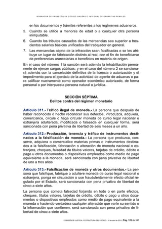 BORRADOR DE PROYECTO DE CÓDIGO ORGÁNICO INTEGRAL DE GARANTÍAS PENALES




    en los documentos y trámites referentes a los regímenes aduaneros.
5. Cuando se utilice a menores de edad o a cualquier otra persona
   inimputable.
6. Cuando los tributos causados de las mercancías sea superior a tres-
   cientos salarios básicos unificados del trabajador en general.
7. Las mercancías objeto de la infracción sean falsificadas o se les atri-
   buye un lugar de fabricación distinto al real, con el fin de beneficiarse
   de preferencias arancelarias o beneficios en materia de origen.
En el caso del número 1 la sanción será además la inhabilitación perma-
nente de ejercer cargos públicos; y en el caso del número 2 se sanciona-
rá además con la cancelación definitiva de la licencia o autorización y el
impedimento para el ejercicio de la actividad de agente de aduanas o pa-
ra calificar nuevamente como operador económico autorizado, de forma
personal o por interpuesta persona natural o jurídica.


                           SECCIÓN SÉPTIMA
                  Delitos contra del régimen monetario

Artículo 311.- Tráfico ilegal de moneda.- La persona que después de
haber reconocido o hecho reconocer sus defectos, introduzca, adquiera,
comercialice, circule o haga circular moneda de curso legal nacional o
extranjera adulterada, modificada o falseada en cualquier forma, será
sancionada con pena privativa de libertad de seis meses a un año.

Artículo 312.- Producción, tenencia y tráfico de instrumentos desti-
nados a la falsificación de moneda.- La persona que produzca, con-
serve, adquiera o comercialice materias primas o instrumentos destina-
dos a la falsificación, fabricación o alteración de moneda nacional o ex-
tranjera, cheques, falsedad de títulos valores, tarjetas de crédito, débito o
pago u otros documentos o dispositivos empleados como medio de pago
equivalente a la moneda, será sancionada con pena privativa de libertad
de uno a tres años.

Artículo 313.- Falsificación de moneda y otros documentos.- La per-
sona que falsifique, fabrique o adultere moneda de curso legal nacional o
extranjera, ponga en circulación o use fraudulentamente efecto oficial re-
gulado por el Estado, será sancionada con pena privativa de libertad de
cinco a siete años.
La persona que cometa falsedad forjando en todo o en parte efectos,
cheques, títulos valores, tarjetas de crédito, débito o pago u otros docu-
mentos o dispositivos empleados como medio de pago equivalente a la
moneda o haciendo verdadera cualquier alteración que varíe su sentido o
la información que contienen, será sancionada con pena privativa de li-
bertad de cinco a siete años.

                            COMISIÓN DE JUSTICIA Y ESTRUCTURA DEL ESTADO | 18 de abril de 2012 | Pág.   125 de 341
 