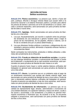 BORRADOR DE PROYECTO DE CÓDIGO ORGÁNICO INTEGRAL DE GARANTÍAS PENALES




                            SECCIÓN OCTAVA
                            Delitos económicos

Artículo 314.- Pánico económico.- La persona que, dentro o fuera del
país, publique, difunda o divulgue noticias falsas que causen daño a la
economía nacional o al sistema financiero público o privado para alterar
los precios de bienes o servicios con el fin de beneficiar a un sector, mer-
cado o producto específico, será sancionada con pena privativa de liber-
tad de siete a nueve años.

Artículo 315.- Agiotaje.- Serán sancionadas con pena privativa de liber-
tad de uno a tres años:
1. Los que, fraudulentamente, por reunión o coalición entre los principa-
   les tenedores de una mercancía o género hicieren alzar o bajar el
   precio de las mercaderías, de los papeles, efectos o valores, con el
   fin de no venderla sino por un precio determinado; y,
2. Los que ofrecieren fondos públicos o acciones u obligaciones de una
   sociedad o persona jurídica, afirmando o haciendo entrever hechos o
   circunstancias falsos.
Serán comisados los instrumentos, productos o réditos utilizados u obte-
nidos del cometimiento de la infracción.

Artículo 316.- Fraude en obtención de beneficios sociales.- La perso-
na que obtenga beneficios sociales o subvenciones del Estado a través
de la distorsión u ocultamiento de su real condición económica, será san-
cionada con pena privativa de libertad de seis meses a un año.
Cuando el perjuicio fuere mayor a veinte salarios básicos unificados del
trabajador en general será sancionada con pena privativa de libertad de
uno a tres años.

Artículo 317.- Usura.- La persona que en un préstamo exija el pago de
un rendimiento económico que exceda del interés máximo legal, será
sancionada con pena privativa de libertad de tres a cinco años y multa de
cien a doscientos salarios básicos unificados del trabajador en general.
Cuando el perjuicio se extendiere a más de cinco personas, será sancio-
nada con pena privativa de libertad de dos a cinco años.

Artículo 318.- Ocultamiento de información.- La persona que, en su
calidad de representante legal, director, administrador o funcionario de
una entidad dedicada a la captación habitual y masiva de dinero, oculte a
los socios u accionistas, a los acreedores y al público en general infor-
mación económica o financiera que, de acuerdo a la ley, se encuentre
obligado a proporcionar, será sancionada con pena privativa de libertad
de tres a cinco años.



                            COMISIÓN DE JUSTICIA Y ESTRUCTURA DEL ESTADO | 18 de abril de 2012 | Pág.   126 de 341
 