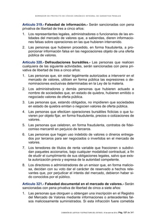 BORRADOR DE PROYECTO DE CÓDIGO ORGÁNICO INTEGRAL DE GARANTÍAS PENALES




Artículo 319.- Falsedad de información.- Serán sancionadas con pena
privativa de libertad de tres a cinco años:
1. Los representantes legales, administradores o funcionarios de las en-
   tidades del mercado de valores que, a sabiendas, dieren informacio-
   nes falsas sobre operaciones en las que hubieren intervenido.
2. Las personas que hubieren procedido, en forma fraudulenta, a pro-
   porcionar información falsa en las negociaciones objeto de una oferta
   pública de valores.

Artículo 320.- Defraudaciones bursátiles.- Las personas que realicen
cualquiera de las siguiente actividades, serán sancionadas con pena pri-
vativa de libertad de tres a cinco años:
1. Las personas que, sin estar legalmente autorizados a intervenir en el
   mercado de valores, utilicen en forma pública las expresiones o de-
   nominaciones exclusivas determinadas en la Ley de la materia.
2. Los administradores y demás personas que hubieren actuado a
   nombre de sociedades que, en estado de quiebra, hubieren emitido o
   negociado valores de oferta pública.
3. Las personas que, estando obligados, no impidieren que sociedades
   en estado de quiebra emitan o negocien valores de oferta pública.
4. Las personas que efectúen operaciones bursátiles ficticias o que tu-
   vieren por objeto fijar, en forma fraudulenta, precios o cotizaciones de
   valores.
5. Las personas que celebren, en forma fraudulenta, contratos de fidei-
   comiso mercantil en perjuicio de terceros.
6. Las personas que hagan uso indebido de valores o dineros entrega-
   dos por terceros para ser negociados o invertidos en el mercado de
   valores.
7. Los tenedores de títulos de renta variable que fraccionen o subdivi-
   dan paquetes accionarios, bajo cualquier modalidad contractual, a fin
   de eludir el cumplimiento de sus obligaciones legales, salvo que exis-
   ta autorización previa y expresa de la autoridad competente.
8. Los directores o administradores de un emisor que, en forma malicio-
   sa, decidan con su voto dar el carácter de reservado a hechos rele-
   vantes que, por perjudicar el interés del mercado, debieron haber si-
   do conocidos por el público.

Artículo 321.- Falsedad documental en el mercado de valores.- Serán
sancionadas con pena privativa de libertad de cinco a siete años:
1. Las personas que otorguen u obtengan una inscripción en el Registro
   del Mercado de Valores mediante informaciones o antecedentes fal-
   sos maliciosamente suministrados. Si esta infracción fuere cometida


                            COMISIÓN DE JUSTICIA Y ESTRUCTURA DEL ESTADO | 18 de abril de 2012 | Pág.   127 de 341
 