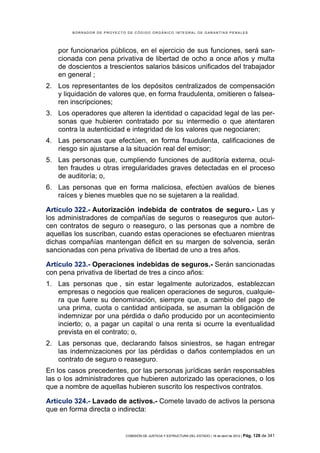 BORRADOR DE PROYECTO DE CÓDIGO ORGÁNICO INTEGRAL DE GARANTÍAS PENALES




   por funcionarios públicos, en el ejercicio de sus funciones, será san-
   cionada con pena privativa de libertad de ocho a once años y multa
   de doscientos a trescientos salarios básicos unificados del trabajador
   en general ;
2. Los representantes de los depósitos centralizados de compensación
   y liquidación de valores que, en forma fraudulenta, omitieren o falsea-
   ren inscripciones;
3. Los operadores que alteren la identidad o capacidad legal de las per-
   sonas que hubieren contratado por su intermedio o que atentaren
   contra la autenticidad e integridad de los valores que negociaren;
4. Las personas que efectúen, en forma fraudulenta, calificaciones de
   riesgo sin ajustarse a la situación real del emisor;
5. Las personas que, cumpliendo funciones de auditoría externa, ocul-
   ten fraudes u otras irregularidades graves detectadas en el proceso
   de auditoría; o,
6. Las personas que en forma maliciosa, efectúen avalúos de bienes
   raíces y bienes muebles que no se sujetaren a la realidad.

Artículo 322.- Autorización indebida de contratos de seguro.- Las y
los administradores de compañías de seguros o reaseguros que autori-
cen contratos de seguro o reaseguro, o las personas que a nombre de
aquellas los suscriban, cuando estas operaciones se efectuaren mientras
dichas compañías mantengan déficit en su margen de solvencia, serán
sancionadas con pena privativa de libertad de uno a tres años.

Artículo 323.- Operaciones indebidas de seguros.- Serán sancionadas
con pena privativa de libertad de tres a cinco años:
1. Las personas que , sin estar legalmente autorizados, establezcan
   empresas o negocios que realicen operaciones de seguros, cualquie-
   ra que fuere su denominación, siempre que, a cambio del pago de
   una prima, cuota o cantidad anticipada, se asuman la obligación de
   indemnizar por una pérdida o daño producido por un acontecimiento
   incierto; o, a pagar un capital o una renta si ocurre la eventualidad
   prevista en el contrato; o,
2. Las personas que, declarando falsos siniestros, se hagan entregar
   las indemnizaciones por las pérdidas o daños contemplados en un
   contrato de seguro o reaseguro.
En los casos precedentes, por las personas jurídicas serán responsables
las o los administradores que hubieren autorizado las operaciones, o los
que a nombre de aquellas hubieren suscrito los respectivos contratos.

Artículo 324.- Lavado de activos.- Comete lavado de activos la persona
que en forma directa o indirecta:


                            COMISIÓN DE JUSTICIA Y ESTRUCTURA DEL ESTADO | 18 de abril de 2012 | Pág.   128 de 341
 