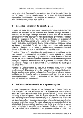 BORRADOR DE PROYECTO DE CÓDIGO ORGÁNICO INTEGRAL DE GARANTÍAS PENALES




nal a la luz de la Constitución, para determinar si los bienes jurídicos tie-
nen su correspondencia constitucional y si los derechos de los sujetos in-
volucrados, investigados, procesados, condenados y víctimas, están
adecuadamente regulados y protegidos.


3.   Constitucionalización del derecho penal

El derecho penal tiene una doble función aparentemente contradictoria
frente a los derechos de las personas. Por un lado, protege derechos y,
por otro, los restringe. Protege derechos cuando uno de los derechos
constitucionalmente reconocidos ha sido lesionado gravemente, viéndolo
desde la perspectiva de las víctimas. Pero puede restringir excepcional-
mente los derechos, cuando una persona ha vulnerado los derechos de
otras y se justifica la aplicación de una pena al infractor, limitando ya sea
su libertad o propiedad. Por ello, los límites para no caer en la venganza
privada, ni tampoco en la impunidad, deben estar claramente estableci-
dos en el derecho penal, a la luz del derecho constitucional.
El artículo 76 de la Constitución ordena aplicar proporcionalidad a las pe-
nas, es decir que debe existir cierta relación coherente entre el grado de
vulneración de un derecho y la gravedad de la pena. Para esta determi-
nación, se toman en cuenta criterios como la relevancia del bien jurídico
protegido, su grado de vulnerabilidad, el grado de conmoción social, si-
tuaciones de riesgo para la comunidad, la vulnerabilidad del sujeto pasi-
vo, entre otros.
Además, la Constitución en su artículo 78 incorpora la figura de la repa-
ración integral.. El presente proyecto −recogiendo la reparación integral−
diseña un sistema de justicia restauradora. Para ello, se integran algunas
instituciones del derecho civil en el derecho penal, con el fin de evitar la
severidad del derecho penal y procurar que las soluciones jurídicas sean
más eficaces y menos dolorosas.


4.   Actualización doctrinaria de la legislación penal

El auge del constitucionalismo en las democracias contemporáneas ha
sido precedido de una renovación teórica y conceptual, encaminada a
dotar de nuevas herramientas a los que interpretan y aplican la Cons-
titución y el derecho penal. Parte del nuevo instrumental jurídico, produ-
cido no solo por la doctrina sino también por la jurisprudencia de tribuna-
les constitucionales y penales, nacionales e internacionales, son: la inter-
pretación analógica cuando favorece a la persona procesada; la impres-
criptibilidad de ciertos delitos que tienen particular gravedad en el mundo
entero; el estado de necesidad en sociedades donde hay extrema pobre-
za y exclusión, como en la nuestra; las penas prohibidas; la revisión ex-

                             COMISIÓN DE JUSTICIA Y ESTRUCTURA DEL ESTADO | 18 de abril de 2012 | Pág.   13 de 341
 