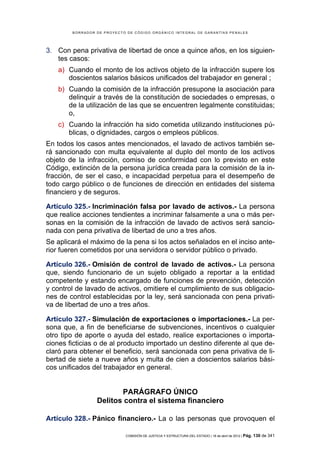 BORRADOR DE PROYECTO DE CÓDIGO ORGÁNICO INTEGRAL DE GARANTÍAS PENALES




3. Con pena privativa de libertad de once a quince años, en los siguien-
   tes casos:
    a) Cuando el monto de los activos objeto de la infracción supere los
       doscientos salarios básicos unificados del trabajador en general ;
    b) Cuando la comisión de la infracción presupone la asociación para
       delinquir a través de la constitución de sociedades o empresas, o
       de la utilización de las que se encuentren legalmente constituidas;
       o,
    c) Cuando la infracción ha sido cometida utilizando instituciones pú-
       blicas, o dignidades, cargos o empleos públicos.
En todos los casos antes mencionados, el lavado de activos también se-
rá sancionado con multa equivalente al duplo del monto de los activos
objeto de la infracción, comiso de conformidad con lo previsto en este
Código, extinción de la persona jurídica creada para la comisión de la in-
fracción, de ser el caso, e incapacidad perpetua para el desempeño de
todo cargo público o de funciones de dirección en entidades del sistema
financiero y de seguros.

Artículo 325.- Incriminación falsa por lavado de activos.- La persona
que realice acciones tendientes a incriminar falsamente a una o más per-
sonas en la comisión de la infracción de lavado de activos será sancio-
nada con pena privativa de libertad de uno a tres años.
Se aplicará el máximo de la pena si los actos señalados en el inciso ante-
rior fueren cometidos por una servidora o servidor público o privado.

Artículo 326.- Omisión de control de lavado de activos.- La persona
que, siendo funcionario de un sujeto obligado a reportar a la entidad
competente y estando encargado de funciones de prevención, detección
y control de lavado de activos, omitiere el cumplimiento de sus obligacio-
nes de control establecidas por la ley, será sancionada con pena privati-
va de libertad de uno a tres años.

Artículo 327.- Simulación de exportaciones o importaciones.- La per-
sona que, a fin de beneficiarse de subvenciones, incentivos o cualquier
otro tipo de aporte o ayuda del estado, realice exportaciones o importa-
ciones ficticias o de al producto importado un destino diferente al que de-
claró para obtener el beneficio, será sancionada con pena privativa de li-
bertad de siete a nueve años y multa de cien a doscientos salarios bási-
cos unificados del trabajador en general.


                        PARÁGRAFO ÚNICO
                 Delitos contra el sistema financiero

Artículo 328.- Pánico financiero.- La o las personas que provoquen el

                            COMISIÓN DE JUSTICIA Y ESTRUCTURA DEL ESTADO | 18 de abril de 2012 | Pág.   130 de 341
 