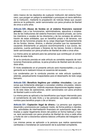 BORRADOR DE PROYECTO DE CÓDIGO ORGÁNICO INTEGRAL DE GARANTÍAS PENALES




retiro masivo de los depósitos de cualquier institución del sistema finan-
ciero, que pongan en peligro la estabilidad o provoquen el cierre definitivo
de la institución, mediante la propalación de noticias falsas que causen
alarma en la población, serán sancionados con pena privativa de libertad
de cinco a ocho años.

Artículo 329.- Abuso de fondos en el sistema financiero nacional
privado.- Las o los funcionarios, administradores, ejecutivos o emplea-
dos de las instituciones del sistema financiero nacional privado, así como
los miembros o vocales de los directorios y de los consejos de adminis-
tración de estas entidades, que en beneficio propio o de terceros, con
abuso de las funciones propias de su cargo dispongan fraudulentamente
de los fondos, bienes, dineros, o efectos privados que los representen,
causando directamente un perjuicio económicamente a sus socios, de-
positarios, cuenta partícipes o titulares de los bienes, fondos o dineros,
serán sancionados con pena privativa de libertad de siete a once años
La misma pena se aplicará para las personas que contribuyan al cometi-
miento de este ilícito.
Si se la conducta prevista en este artículo es cometida respecto de insti-
tuciones financieras públicas, la pena privativa de libertad será de ocho a
doce años.
El ilícito establecido en el presente artículo será imprescriptible y su juz-
gamiento se lo realizará incluso en ausencia del acusado.
Los condenados por la conducta prevista en este artículo quedarán,
además, perpetuamente incapacitados para el desempeño de todo cargo
bancario.

Artículo 330.- Beneficio ilegítimo por créditos vinculados.- Las per-
sonas que ilícitamente obtengan o concedan créditos vinculados, relacio-
nados o intercompañías, violando expresas disposiciones legales respec-
to de esta clase de operaciones, serán sancionados con pena privativa
de libertad cuatro a ocho años.
La misma pena se aplicará a los beneficiarios que hayan intervenido para
el cometimiento de este ilícito y a las personas que hayan prestado su
nombre para beneficio propio o de un tercero.

Artículo 331.- Captación ilegal de dinero.- La persona que organice,
desarrolle y promocione por cualquier medio, de forma pública o clandes-
tina, actividades de intermediación financiera sin autorización legal, des-
tinadas a captar ilegalmente dinero del público en forma habitual y masi-
va, será sancionada con pena privativa de libertad de cinco a siete años
y multa de cien a doscientos salarios básicos unificados del trabajador en
general.
Las mismas penas se aplicarán a la persona que realice operaciones
cambiarias o monetarias sin autorización de la autoridad competente.

                            COMISIÓN DE JUSTICIA Y ESTRUCTURA DEL ESTADO | 18 de abril de 2012 | Pág.   131 de 341
 