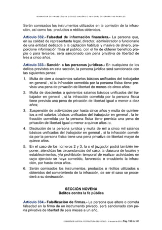 BORRADOR DE PROYECTO DE CÓDIGO ORGÁNICO INTEGRAL DE GARANTÍAS PENALES




Serán comisados los instrumentos utilizados en la comisión de la infrac-
ción, así como los productos o réditos obtenidos.

Artículo 332.- Falsedad de información financiera.- La persona que,
en su calidad de representante legal, director, administrador o funcionario
de una entidad dedicada a la captación habitual y masiva de dinero, pro-
porcione información falsa al público, con el fin de obtener beneficio pro-
pio o para terceros, será sancionado con pena privativa de libertad de
tres a cinco años.

Artículo 333.- Sanción a las personas jurídicas.- En cualquiera de los
delitos previstos en esta sección, la persona jurídica será sancionada con
las siguientes penas:
1. Multa de cien a doscientos salarios básicos unificados del trabajador
   en general , si la infracción cometida por la persona física tiene pre-
   vista una pena de privación de libertad de menos de cinco años;
2. Multa de doscientas a quinientos salarios básicos unificados del tra-
   bajador en general , si la infracción cometida por la persona física
   tiene prevista una pena de privación de libertad igual o menor a diez
   años;
3. Suspensión de actividades por hasta cinco años y multa de quinien-
   tos a mil salarios básicos unificados del trabajador en general , la in-
   fracción cometida por la persona física tiene prevista una pena de
   privación de libertad igual o menor a quince años; o,
4. Disolución de la persona jurídica y multa de mil a cinco mil salarios
   básicos unificados del trabajador en general , si la infracción cometi-
   da por la persona física tiene una pena privativa de libertad mayor de
   quince años.
5. En el caso de los números 2 y 3, la o el juzgador podrá también im-
   poner, atendidas las circunstancias del caso, la clausura de locales y
   establecimientos, y/o prohibición temporal de realizar actividades en
   cuyo ejercicio se haya cometido, favorecido o encubierto la infrac-
   ción, por hasta cinco años.
6. Serán comisados los instrumentos, productos o réditos utilizados u
   obtenidos del cometimiento de la infracción, de ser el caso se proce-
   derá a su destrucción.


                             SECCIÓN NOVENA
                         Delitos contra la fe pública

Artículo 334.- Falsificación de firmas.- La persona que altere o cometa
falsedad en la firma de un instrumento privado, será sancionado con pe-
na privativa de libertad de seis meses a un año.

                            COMISIÓN DE JUSTICIA Y ESTRUCTURA DEL ESTADO | 18 de abril de 2012 | Pág.   132 de 341
 