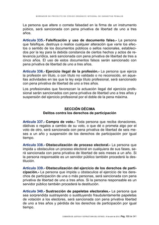 BORRADOR DE PROYECTO DE CÓDIGO ORGÁNICO INTEGRAL DE GARANTÍAS PENALES




La persona que altere o cometa falsedad en la firma de un instrumento
púbico, será sancionada con pena privativa de libertad de uno a tres
años.

Artículo 335.- Falsificación y uso de documento falso.- La persona
que falsifique, destruya o realice cualquier alteración que varíe los efec-
tos o sentido de los documentos públicos o sellos nacionales, estableci-
dos por la ley para la debida constancia de ciertos hechos y actos de re-
levancia jurídica, será sancionada con pena privativa de libertad de tres a
cinco años. El uso de estos documentos falsos serán sancionado con
pena privativa de libertad de uno a tres años.

Artículo 336.- Ejercicio ilegal de la profesión.- La persona que ejerza
la profesión sin título, o con título no validado o no reconocido, en aque-
llas actividades en las que la ley exija título profesional, será sancionado
con pena privativa de libertad de uno a tres años.
Los profesionales que favorezcan la actuación ilegal del ejercicio profe-
sional serán sancionados con pena privativa de libertad uno a tres años y
suspensión del ejercicio profesional por el doble de la pena máxima.


                          SECCIÓN DÉCIMA
             Delitos contra los derechos de participación

Artículo 337.- Compra de voto.- Toda persona que reciba donaciones,
dádivas o regalos a cambio de su voto, o que dé o prometa algo por el
voto de otro, será sancionada con pena privativa de libertad de seis me-
ses a un año y suspensión de los derechos de participación por igual
tiempo.

Artículo 338.- Obstaculización de proceso electoral.- La persona que
impida u obstaculice un proceso electoral en cualquiera de sus fases, se-
rá sancionada con pena privativa de libertad de seis meses a un año. Si
la persona responsable es un servidor público también procederá la des-
titución.

Artículo 339.- Obstaculización del ejercicio de los derechos de parti-
cipación.- La persona que impida u obstaculice el ejercicio de los dere-
chos de participación de una o más personas, será sancionada con pena
privativa de libertad de uno a tres años. Si la persona responsable es un
servidor público también procederá la destitución.

Artículo 340.- Sustracción de papeletas electorales.- La persona que
sea sorprendida sustrayendo o sustituyendo fraudulentamente papeletas
de votación a los electores, será sancionada con pena privativa libertad
de uno a tres años y pérdida de los derechos de participación por igual
tiempo.

                            COMISIÓN DE JUSTICIA Y ESTRUCTURA DEL ESTADO | 18 de abril de 2012 | Pág.   133 de 341
 