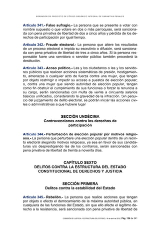 BORRADOR DE PROYECTO DE CÓDIGO ORGÁNICO INTEGRAL DE GARANTÍAS PENALES




Artículo 341.- Falso sufragio.- La persona que se presente a votar con
nombre supuesto o que votare en dos o más parroquias, será sanciona-
da con pena privativa de libertad de dos a cinco años y pérdida de los de-
rechos de participación por igual tiempo.

Artículo 342.- Fraude electoral.- La persona que altere los resultados
de un proceso electoral o impida su escrutinio o difusión, será sanciona-
da con pena privativa de libertad de tres a cinco años. Si la persona res-
ponsable fuere una servidora o servidor público también procederá la
destitución.

Artículo 343.- Acoso político.- Las y los ciudadanos o las y los servido-
res públicos que realicen acciones sistemáticas de presión, hostigamien-
to, amenazas o cualquier acto de fuerza contra una mujer, que tengan
por objeto restringir o impedir su acceso a puestos de elección popular;
o, contra una mujer que siendo autoridad de elección popular, tengan
como fin obstruir el cumplimiento de sus funciones o forzar la renuncia a
su cargo, serán sancionadas con multa de veinte a cincuenta salarios
básicos unificados, considerando la gravedad de la infracción. Sin perjui-
cio del juzgamiento de delito electoral, se podrán iniciar las acciones civi-
les o administrativas a que hubiere lugar


                     SECCIÓN UNDÉCIMA
             Contravenciones contra los derechos de
                         participación

Artículo 344.- Perturbación de elección popular por motivos religio-
sos.- La persona que perturbare una elección popular dentro de un recin-
to electoral alegando motivos religiosos, ya sea en favor de sus candida-
turas y/o desprestigiando las de los contrarios, serán sancionadas con
pena privativa de libertad de treinta a noventa días.


                    CAPÍTULO SEXTO
       DELITOS CONTRA LA ESTRUCTURA DEL ESTADO
        CONSTITUCIONAL DE DERECHOS Y JUSTICIA


                         SECCIÓN PRIMERA
               Delitos contra la estabilidad del Estado

Artículo 345.- Rebelión.- La persona que realice acciones que tengan
por objeto o efecto el derrocamiento de la máxima autoridad pública, en
cualquiera de las funciones del Estado, sin que ello afecte el legítimo de-
recho a la resistencia, será sancionada con pena privativa de libertad de

                            COMISIÓN DE JUSTICIA Y ESTRUCTURA DEL ESTADO | 18 de abril de 2012 | Pág.   134 de 341
 