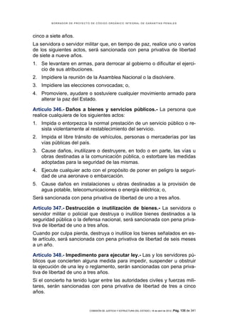 BORRADOR DE PROYECTO DE CÓDIGO ORGÁNICO INTEGRAL DE GARANTÍAS PENALES




cinco a siete años.
La servidora o servidor militar que, en tiempo de paz, realice uno o varios
de los siguientes actos, será sancionada con pena privativa de libertad
de siete a nueve años.
1. Se levantare en armas, para derrocar al gobierno o dificultar el ejerci-
   cio de sus atribuciones.
2. Impidiere la reunión de la Asamblea Nacional o la disolviere.
3. Impidiere las elecciones convocadas; o,
4. Promoviere, ayudare o sostuviere cualquier movimiento armado para
   alterar la paz del Estado.

Artículo 346.- Daños a bienes y servicios públicos.- La persona que
realice cualquiera de los siguientes actos:
1. Impida o entorpezca la normal prestación de un servicio público o re-
   sista violentamente al restablecimiento del servicio.
2. Impida el libre tránsito de vehículos, personas o mercaderías por las
   vías públicas del país.
3. Cause daños, inutilizare o destruyere, en todo o en parte, las vías u
   obras destinadas a la comunicación pública, o estorbare las medidas
   adoptadas para la seguridad de las mismas.
4. Ejecute cualquier acto con el propósito de poner en peligro la seguri-
   dad de una aeronave o embarcación.
5. Cause daños en instalaciones u obras destinadas a la provisión de
   agua potable, telecomunicaciones o energía eléctrica; o,
Será sancionada con pena privativa de libertad de uno a tres años.

Artículo 347.- Destrucción o inutilización de bienes.- La servidora o
servidor militar o policial que destruya o inutilice bienes destinados a la
seguridad pública o la defensa nacional, será sancionada con pena priva-
tiva de libertad de uno a tres años.
Cuando por culpa pierda, destruya o inutilice los bienes señalados en es-
te artículo, será sancionada con pena privativa de libertad de seis meses
a un año.

Artículo 348.- Impedimento para ejecutar ley.- Las y los servidores pú-
blicos que concierten alguna medida para impedir, suspender u obstruir
la ejecución de una ley o reglamento, serán sancionadas con pena priva-
tiva de libertad de uno a tres años.
Si el concierto ha tenido lugar entre las autoridades civiles y fuerzas mili-
tares, serán sancionadas con pena privativa de libertad de tres a cinco
años.


                            COMISIÓN DE JUSTICIA Y ESTRUCTURA DEL ESTADO | 18 de abril de 2012 | Pág.   135 de 341
 