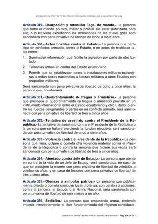 BORRADOR DE PROYECTO DE CÓDIGO ORGÁNICO INTEGRAL DE GARANTÍAS PENALES




Artículo 349.- Usurpación y retención ilegal de mando.- La persona
que tome el mando político, militar o policial sin estar autorizado para
ello, o lo retuviere excediendo las atribuciones de las cuales goza será
sancionada con pena privativa de libertad de cinco a siete años.

Artículo 350.- Actos hostiles contra el Estado.- La persona que parti-
cipe en conflictos armados contra el Estado, o en actos de hostilidad ta-
les como:
1. Suministrar información que facilite la agresión por parte de otro Es-
   tado.
2. Tomar las armas en contra del Estado ecuatoriano.
3. Permitir que se establezcan bases o instalaciones militares extranje-
   ras o cedan bases nacionales o fuerzas militares a otros Estados con
   propósitos militares.
Será sancionada con pena privativa de libertad de ocho a once años, la
persona que, ecuatoriano.

Artículo 351.- Quebrantamiento de tregua o armisticio.- La persona
que provoque el quebrantamiento de tregua o armisticio previsto en un
instrumento internacional entre el Estado ecuatoriano y otro Estado, o en-
tre las fuerzas beligerantes o partes en un conflicto armado, será sancio-
nada con pena privativa de libertad de tres a cinco años

Artículo 352.- Tentativa de asesinato contra el Presidente de la Re-
pública.- La tentativa de asesinato contra el Presidente de la República o
la persona que se hallare ejerciendo la función ejecutiva, será sanciona-
da con pena privativa de libertad de cinco a siete años.

Artículo 353.- Violencia contra el Presidente de la República.- La per-
sona que hiera, golpee o cometa otra violencia material contra el Presi-
dente de la República o contra la persona que hiciere sus veces será
sancionada con pena privativa de libertad de tres a cinco años.

Artículo 354.- Atentado contra Jefe de Estado.- La persona que atente
en contra de la vida de un Jefe de Estado, será sancionada, en caso de
que se produjere la muerte con pena privativa de libertad de veintidós a
veinticinco años; y en caso de lesiones con pena privativa de libertad de
tres a cinco años.

Artículo 355.- Ofensas a símbolos patrios.- La persona que pública-
mente ofenda o cometa cualquier burla u ofensa, con palabra o acciones,
contra la Bandera, el Escudo o el Himno Nacional, será sancionada con
pena privativa de libertad de seis meses a un año.

Artículo 356.- Sedición.- La persona que empleando armas, pretenda
impedir transitoriamente el libre funcionamiento del régimen constitucio-

                            COMISIÓN DE JUSTICIA Y ESTRUCTURA DEL ESTADO | 18 de abril de 2012 | Pág.   136 de 341
 