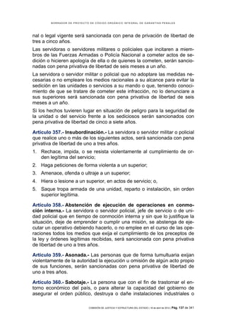 BORRADOR DE PROYECTO DE CÓDIGO ORGÁNICO INTEGRAL DE GARANTÍAS PENALES




nal o legal vigente será sancionada con pena de privación de libertad de
tres a cinco años.
Las servidoras o servidores militares o policiales que incitaren a miem-
bros de las Fuerzas Armadas o Policía Nacional a cometer actos de se-
dición o hicieren apología de ella o de quienes la cometen, serán sancio-
nadas con pena privativa de libertad de seis meses a un año.
La servidora o servidor militar o policial que no adoptare las medidas ne-
cesarias o no empleare los medios racionales a su alcance para evitar la
sedición en las unidades o servicios a su mando o que, teniendo conoci-
miento de que se tratare de cometer este infracción, no lo denunciare a
sus superiores será sancionada con pena privativa de libertad de seis
meses a un año.
Si los hechos tuvieren lugar en situación de peligro para la seguridad de
la unidad o del servicio frente a los sediciosos serán sancionados con
pena privativa de libertad de cinco a siete años.

Artículo 357.- Insubordinación.- La servidora o servidor militar o policial
que realice uno o más de los siguientes actos, será sancionada con pena
privativa de libertad de uno a tres años.
1. Rechace, impida, o se resista violentamente al cumplimiento de or-
   den legítima del servicio;
2. Haga peticiones de forma violenta a un superior;
3. Amenace, ofenda o ultraje a un superior;
4. Hiera o lesione a un superior, en actos de servicio; o,
5. Saque tropa armada de una unidad, reparto o instalación, sin orden
   superior legítima.

Artículo 358.- Abstención de ejecución de operaciones en conmo-
ción interna.- La servidora o servidor policial, jefe de servicio o de uni-
dad policial que en tiempo de conmoción interna y sin que lo justifique la
situación, deje de emprender o cumplir una misión, se abstenga de eje-
cutar un operativo debiendo hacerlo, o no emplee en el curso de las ope-
raciones todos los medios que exija el cumplimiento de los preceptos de
la ley y órdenes legítimas recibidas, será sancionada con pena privativa
de libertad de uno a tres años.

Artículo 359.- Asonada.- Las personas que de forma tumultuaria exijan
violentamente de la autoridad la ejecución u omisión de algún acto propio
de sus funciones, serán sancionadas con pena privativa de libertad de
uno a tres años.

Artículo 360.- Sabotaje.- La persona que con el fin de trastornar el en-
torno económico del país, o para alterar la capacidad del gobierno de
asegurar el orden público, destruya o dañe instalaciones industriales o

                            COMISIÓN DE JUSTICIA Y ESTRUCTURA DEL ESTADO | 18 de abril de 2012 | Pág.   137 de 341
 