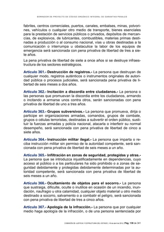 BORRADOR DE PROYECTO DE CÓDIGO ORGÁNICO INTEGRAL DE GARANTÍAS PENALES




fabriles, centros comerciales, puertos, canales, embalses, minas, polvori-
nes, vehículos o cualquier otro medio de transporte, bienes esenciales
para la prestación de servicios públicos o privados, depósitos de mercan-
cías, de explosivos, de lubricantes, combustibles, materias primas desti-
nadas a producción o al consumo nacional, vías u obras destinadas a la
comunicación o interrumpa u obstaculice la labor de los equipos de
emergencia será sancionada con pena privativa de libertad de tres a sie-
te años.
La pena privativa de libertad de siete a once años si se destruye infraes-
tructura de los sectores estratégicos.

Artículo 361.- Destrucción de registros.- La persona que destruyan de
cualquier modo, registros auténticos o instrumentos originales de autori-
dad pública o procesos judiciales, será sancionada pena privativa de li-
bertad de seis meses a dos años.

Artículo 362.- Incitación a discordia entre ciudadanos.- La persona o
las personas que promuevan la discordia entre los ciudadanos, armando
o incitando a armarse unos contra otros, serán sancionadas con pena
privativa de libertad de uno a tres años.

Artículo 363.- Grupos subversivos.- La persona que promueva, dirija o
participe en organizaciones armadas, comandos, grupos de combate,
grupos o células terroristas, destinadas a subvertir el orden público, susti-
tuir la fuerzas armadas y policía nacional, atacarla o interferir su normal
desempeño, será sancionada con pena privativa de libertad de cinco a
siete años.

Artículo 364.- Instrucción militar ilegal.- La persona que imparta o re-
ciba instrucción militar sin permiso de la autoridad competente, será san-
cionada con pena privativa de libertad de seis meses a un año.

Artículo 365.- Infiltración en zonas de seguridad, protegidas y otras.-
La persona que se introduzca injustificadamente en dependencias, cuyo
acceso al público o a los particulares ha sido prohibido o a zonas de se-
guridad debidamente y protegidas debidamente determinadas por la au-
toridad competente, será sancionada con pena privativa de libertad de
seis meses a un año.

Artículo 366.- Ocultamiento de objetos para el socorro.- La persona
que sustraiga, dificulte, oculte o inutilice en ocasión de un incendio, inun-
dación, naufragio u otra calamidad, cualquier objeto material u otro medio
destinado a socorro, salvamento o a combatir el peligro, será sancionada
con pena privativa de libertad de tres a cinco años.

Artículo 367.- Apología de la infracción.- La persona que por cualquier
medio haga apología de la infracción, o de una persona sentenciada por


                            COMISIÓN DE JUSTICIA Y ESTRUCTURA DEL ESTADO | 18 de abril de 2012 | Pág.   138 de 341
 